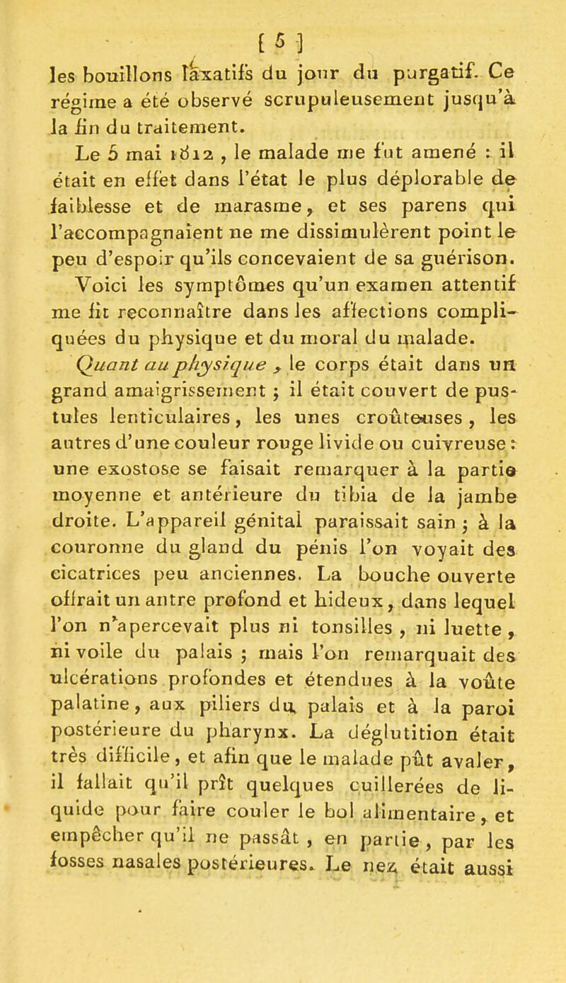 [5] les bouillons laxatifs du jour du purgatif. Ce régime a été observé scrupuleusement jusqu'à la iin du traitement. Le 5 mai 1612 , le malade me fut amené : il était en effet dans l'état le plus déplorable de faiblesse et de marasme, et ses parens qui l'accompagnaient ne me dissimulèrent point le peu d'espoir qu'ils concevaient de sa guérison. Voici les symptômes qu'un examen attentif me fit reconnaître dans les affections compli- quées du physique et du moral du tpalade. Quant aup/iys/(jue ^ \e corps était dans un grand amaigrissement j il était couvert de pus- tules lenticulaires, les unes croûte«ses , les autres d'une couleur rouge livide ou cuiTreuse : une exostose se faisait remarquer à la parti© moyenne et antérieure du tibia de la jambe droite. L'appareil génital paraissait sain j à la couronne du gland du pénis l'on voyait des cicatrices peu anciennes. La bouche ouverte offrait un antre profond et hideux, dans lequel l'on n^apercevait plus ni tonsilles , ni luette, ni voile du palais ; mais l'on remarquait des ulcérations profondes et étendues à la voûte palatine, aux piliers du, palais et à la paroi postérieure du pharynx. La déglutition était très difficile, et afin que le malade pût avaler, il fallait qu'il prît quelques cuillerées de li- quide pour faire couler le bol alimentaire, et empêcher qu'il ne passât, en partie, par les fosses nasales postérieures. Le nez^ était aussi