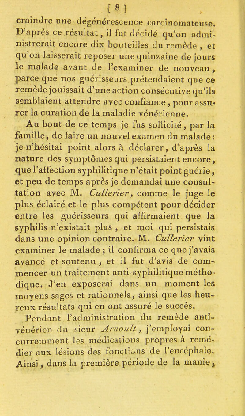 craindre une dégénérescence carcînomateuse. D'après ce résultat, il fut décidé qu'on admi- nistrerait encore dix bouteilles du remède , et qu'on laisserait reposer une quinzaine de jours le malade avant de l'examiner de nouveau, parce que nos guérisseurs prétendaient que ce remède jouissait d'une action consécutive qu'ils semblaient attendre avec confiance, pour assu- rer la curation de la maladie vénérienne. Au bout de ce temps je fus sollicité, par la famille, de faire un nouvel examen du malade: je n'hésitai point alors à déclarer, d'après la nature des symptômes qui persistaient encore, que l'affection syphilitique n'était point guérie, et peu de temps après je demandai une consul- tation avec M. Cullerier, comme le juge le plus éclairé et le plus compétent pour décider entre les guérisseurs qui affirmaient que la syphilis n'existait plus , et moi qui persistais dans une opinion contraire. M. Cullerier vint examiner le malade j il confirma ce que j'avais avancé et soutenu , et il fut d'avis de com^ jnencer un traitement anti-syphilitique métho- dique. J'en exposerai dans un moment les moyens sages et rationnels, ainsi que les heu- reux résultats qui en ont assuré le succès. Pendant l'administration du remède anti- vénérien du sieur Jrnoult, j'employai con- curremment les médications propres à remé- dier aux lésions des fonctions de l'encéphale. Ainsi, dans la première période de la manie ,