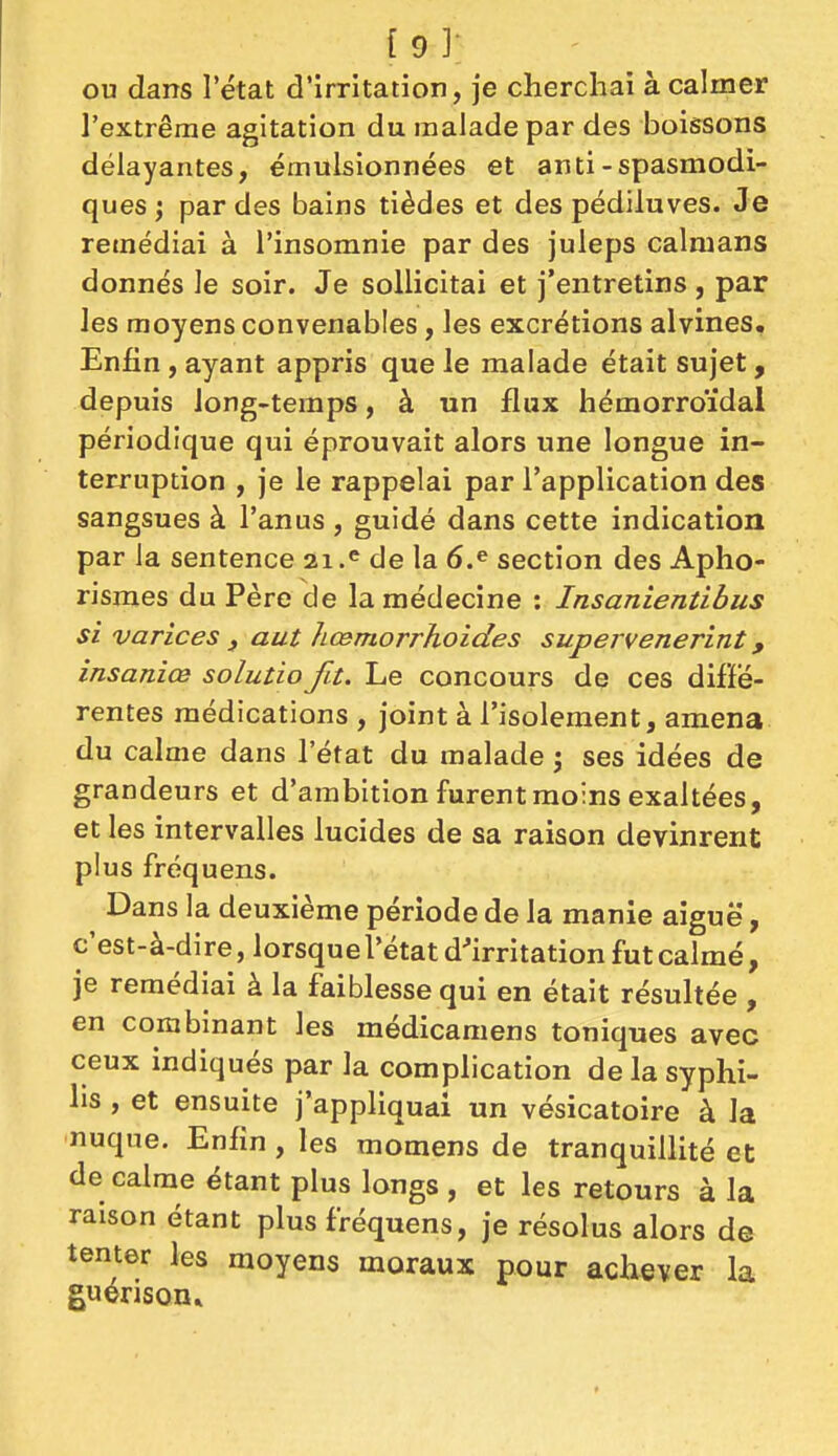 (9]- ou dans l'état d'irritation, je cherchai à calmer l'extrême agitation du malade par des boissons délayantes, émulsionnées et anti-spasmodi- ques ; par des bains tièdes et des pédiluves. Je remédiai à l'insomnie par des juleps caïmans donnés le soir. Je sollicitai et j'entretins , par les moyens convenables, les excrétions alvines. Enfin , ayant appris que le malade était sujet, depuis long-temps, à un flux hémorroïdal périodique qui éprouvait alors une longue in- terruption , je le rappelai par l'application des sangsues à l'anus , guidé dans cette indication par la sentence 21.'= de la 6.^ section des Apho- risraes du Père de la médecine : Insanientibus si varices , aut hœmorrhoides supervenerint, insaniœ solutio fit. Le concours de ces diffé- rentes médications , joint à l'isolement, amena du calme dans l'état du malade j ses idées de grandeurs et d'ambition furent moins exaltées, et les intervalles lucides de sa raison devinrent plus fréquens. Dans la deuxième période de la manie aiguë, c'est-à-dire, lorsque l'état d'irritation fut calmé, je remédiai à la faiblesse qui en était résultée , en combinant les médicamens toniques avec ceux indiqués par la complication de la syphi- lis , et ensuite j'appliquai un vésicatoire à la nuque. Enfin , les momens de tranquillité et de calme étant plus longs , et les retours à la raison étant plus fréquens, je résolus alors de tenter les moyens moraux pour achever la guerison»