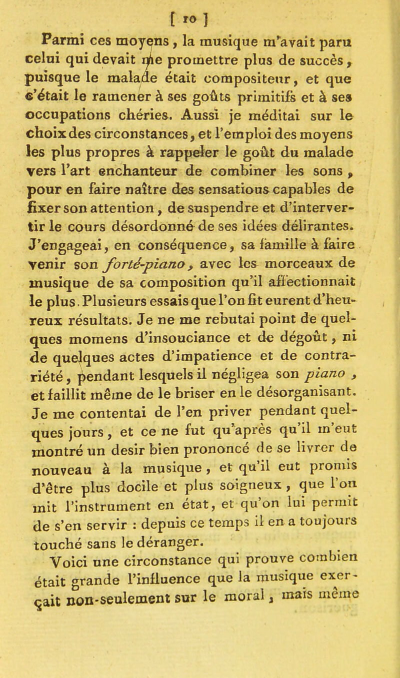 [ 'o] Parmi ces moyens, la musique m'^avait paru celui qui devait nfte promettre plus de succès, puisque le malade était compositeur, et que «'était le ramener à ses goûts primitifs et à ses occupations chéries. Aussi je méditai sur le choix des circonstances, et l'emploi des moyens les plus propres à rappeler le goût du malade vers l'art enchanteur de combiner les sons , pour en faire naître des sensations capables de fixer son attention, de suspendre et d'interver- tir le cours désordonné de ses idées délirantes. J'engageai, en conséquence, sa famille à faire venir son forté-piano, avec les morceaux de musique de sa composition qu'il affectionnait le plus. Plusieurs essais que l'on fît eurent d'heu- reux résultats. Je ne me rebutai point de quel- ques momens d'insouciance et d€ dégoût, ni de quelques actes d'impatience et de contra- riété , i^endant lesquels il négligea son piano , et faillit même de le briser en le désorganisant. Je me contentai de l'en priver pendant quel- ques jours, et ce ne fut qu'après qu'il m'eut montré un désir bien prononcé de se livrer de nouveau à la musique, et qu'il eut promis d'être plus docile et plus soigneux , que l'on mit l'instrument en état, et qu'on lui permit de s'en servir : depuis ce temps il en a toujours touché sans le déranger. Voici une circonstance qui prouve combien était grande l'influence que la musique exer- çait non-seulement sur le moral, mais même