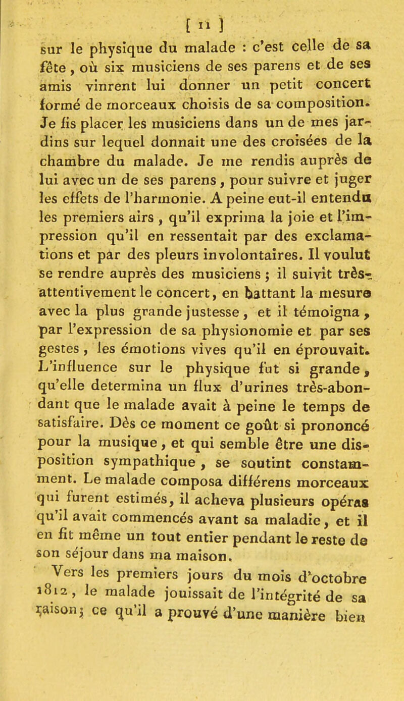 sur le physique du malade : c'est celle de sa fête, où six musiciens de ses parens et de ses amis vinrent lui donner un petit concert formé de morceaux choisis de sa composition. Je fis placer les musiciens dans un de mes jar- dins sur lequel donnait une des croisées de la chambre du malade. Je me rendis auprès de lui avec un de ses parens, pour suivre et juger les effets de l'harmonie. A peine eut-il entenda les premiers airs , qu'il exprima la joie et l'im- pression qu'il en ressentait par des exclama- tions et par des pleurs involontaires. Il voulut se rendre auprès des musiciens ; il suivit très- attentivement le concert, en battant la mesure avec la plus grande justesse , et il témoigna , par l'expression de sa physionomie et par ses gestes , les émotions vives qu'il en éprouvait. L'influence sur le physique fut si grande, qu'elle détermina un flux d'urines très-abon- dant que le malade avait à peine le temps de satisfaire. Dès ce moment ce goût si prononcé pour la musique, et qui semble être une disr position sympathique , se soutint constam- ment. Le malade composa différens morceaux qui furent estimés, il acheva plusieurs opéraa qu'il avait commencés avant sa maladie, et il en fit même un tout entier pendant le reste de son séjour dans ma maison. Vers les premiers jours du mois d'octobre 1812, le malade jouissait de l'intégrité de sa maison j ce qu'il a prouvé d'une manière bien