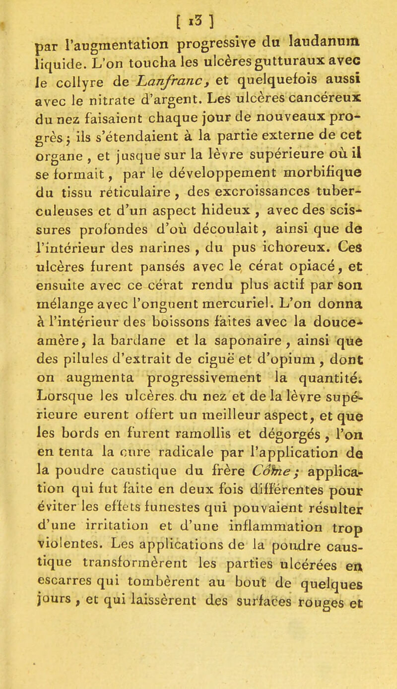 [ i3] par l'augmentation progressive du laudanum liquide. L'on toucha les ulcères gutturaux avec le collyre de Lanfranc, et quelquefois aussi avec le nitrate d'argent. Les ulcères cancéreux du nez faisaient chaque jour de nouveaux pro- grès j ils s'étendaient à la partie externe de cet organe , et jusque sur la lèvre supérieure où il se formait, par le développement morbifique du tissu réticulaire, des excroissances tuber- culeuses et d'un aspect hideux , avec des scis- sures profondes d'où découlait, ainsi que de l'intérieur des narines , du pus ichoreux. Ces ulcères furent pansés avec le cérat opiacé, et ensuite avec ce cérat rendu plus actif par son mélange avec l'onguent mercuriel. L'on donna à l'intérieur des boissons faites avec la douce* amère, la bardane et la saponaire , ainsi que des pilules d'extrait de ciguë et d'opium , dont on augmenta progressivement la quantité; Lorsque les ulcères, du nez et de la lèvre supé- rieure eurent offert un meilleur aspect, et que les bords en furent ramollis et dégorgés , l'on en tenta la cure radicale par l'application de la poudre caustique du frère Cohe; applica- tion qui fut faite en deux fois différentes pour éviter les effets funestes qui pouvaient résulter d'une irritation et d'une inflammation trop violentes. Les applications de la poiidre caus- tique transformèrent les parties ulcérées eii escarres qui tombèrent au bout de quelques jours , et qui laissèrent des surfaces rouges et