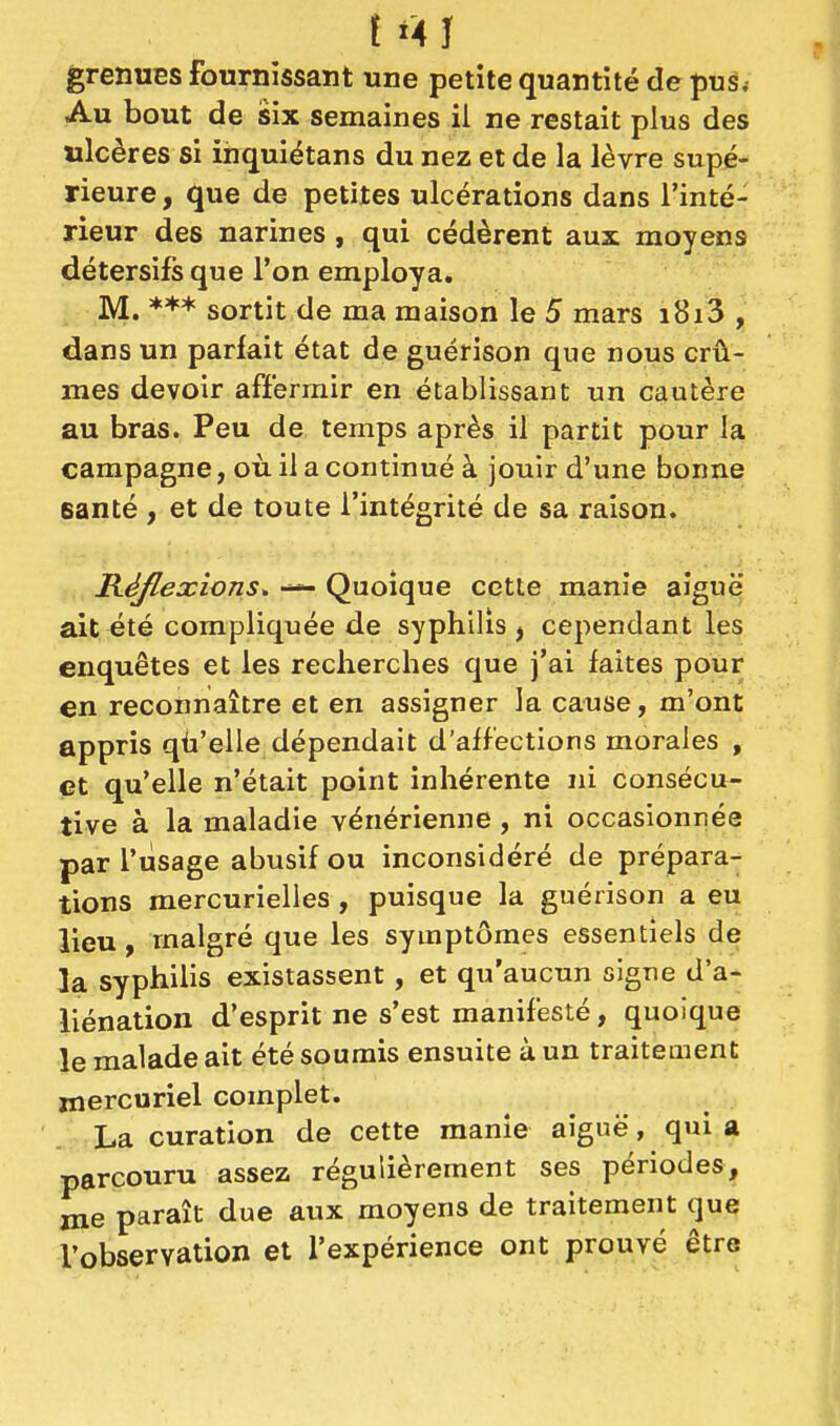 f «4Î grenues fournissant une petite quantité de pus. Au bout de six semaines il ne restait plus des ulcères si ihquiétans du nez et de la lèvre supé- rieure , que de petites ulcérations dans l'inté- rieur des narines , qui cédèrent aux moyens détersifs que l'on employa. M. *** sortit de ma maison le 5 mars i8i3 , dans un parfait état de guérison que nous crû- mes devoir affermir en établissant un cautère au bras. Peu de temps après il partit pour la campagne, où il a continué à jouir d'une bonne eanté , et de toute l'intégrité de sa raison. R-éflexions* — Quoique cette manie aiguë ait été compliquée de syphilis ^ cependant les enquêtes et les recherches que j'ai faites pour en reconnaître et en assigner la cause, m'ont appris qù'elle dépendait d'affections morales , et qu'elle n'était point inhérente ni consécu- tive à la maladie vénérienne , ni occasionnée par l'usage abusif ou inconsidéré de prépara- tions mercurielles, puisque la guérison a eu lieu, malgré que les symptômes essentiels de la syphilis existassent, et qu'aucun signe d'a- liénation d'esprit ne s'est manifesté, quoique le malade ait été soumis ensuite à un traitement jnercuriel complet. La curation de cette manie aiguë, qui a parcouru assez régulièrement ses périodes, me paraît due aux moyens de traitement que l'observation et l'expérience ont prouvé être