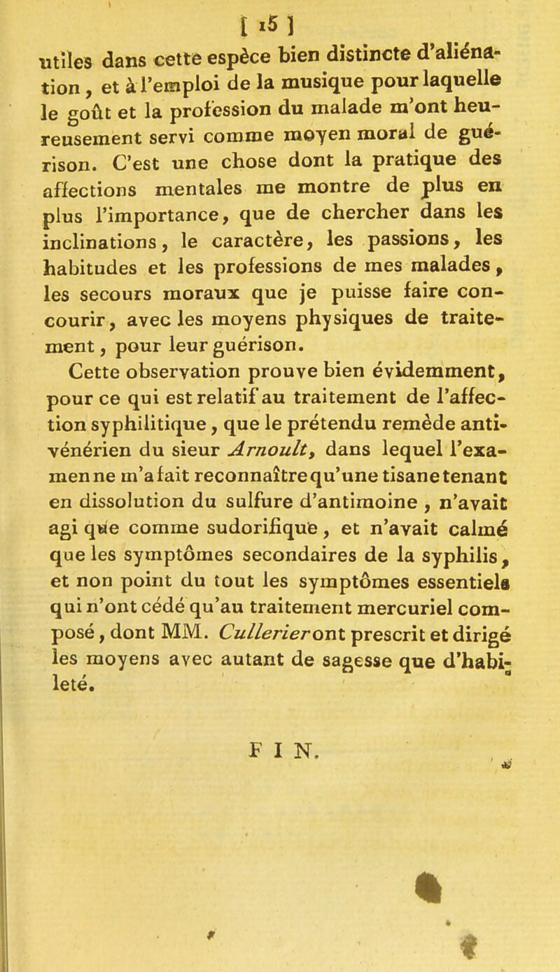 l i5l utiles dans cette espèce bien distincte d'aliéna- tion , et à l'emploi de la musique pour laquelle le goût et la profession du malade m'ont heu- reusement servi comme moyen moral de gué- rison. C'est une chose dont la pratique des affections mentales me montre de plus en plus l'importance, que de chercher dans les inclinations, le caractère, les passions, les habitudes et les professions de mes malades, les secours moraux que je puisse faire con- courir, avec les moyens physiques de traite- ment, pour leur guérison. Cette observation prouve bien évidemment, pour ce qui est relatif au traitement de l'affec- tion syphilitique, que le prétendu remède anti- vénérien du sieur Arnoult, dans lequel l'exa- men ne m'a fait reconnaître qu'une tisane tenant en dissolution du sulfure d'antimoine , n'avait agi qwe comme sudorifîque, et n'avait calmé que les symptômes secondaires de la syphilis, et non point du tout les symptômes essentiels qui n'ont cédé qu'au traitement mercuriel com- posé , dont MM. CullerieroTil prescrit et dirigé les moyens avec autant de sagesse que d'habi- leté. FIN. t