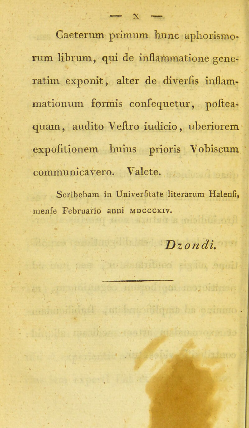 Caeterum primum hunc apliorismo- nim librum, qui de inflammatione gene- ratim exponit, alter de diverlis inflam- mationum formis confequetur, poltea- quam, audito Veltro iudicio, uberiorem expolitionem huius prioris Vobiscum communicavero. Valete. Scribebam in Univerfitate literarum Halenfi, nienfe Februario anui mdcccxiv. Dzondi, 1