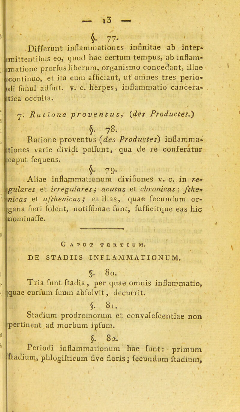 §. 77- Differimt inflammationes infinitae ab intejr- rmittentibus eo, quod hae certnm tempus, ab inflam- matione prorfusliberum, organismo conceclant, illae contini^io, et ita eum afficiant, ut omnes tres p.erio- di fimul adfint. y. c. herpes, inflammatio cancera- tica occulta. 7. Ratione proventus, (^des Productes.') §. 78. Ratione proventus (^des Productes) inflamma-» tiones varie dividi poffunt, qua de re conferatur caput fequens. §• 79- Aliae inflammationum divifiones v. c. in re- gulares et irregulares; acutas et chronicas: fthe- nicas et afthanicas; etillas, quae fecundum or- gana fieri folent, notiffimae funt, fufficitque eas hic nominaffe. Caput tertium. DE STADIIS INPL AMMATIONUM, §. 80. Tria funt ftadia, per quae omnis inflammatio, iquae curfum fuum abfolvit, decurrit. §. 81. Stadium prodromoi-um et convalefcjentiae non pertinent ad morbum ipfum. §. 82. Periodi inflamraationum hae funt: primum ftadiumj phlogifticum live florisj fecundum ftadium.