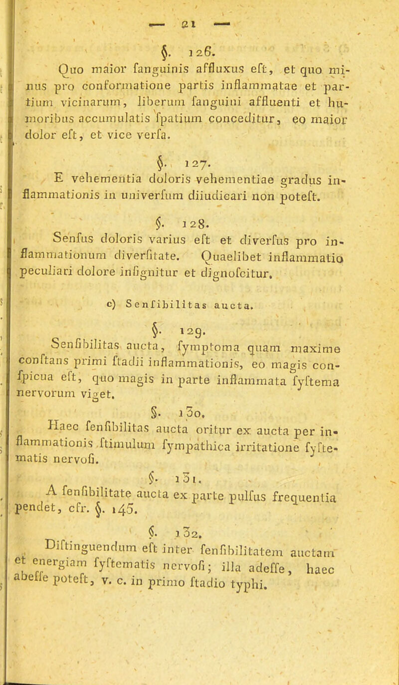 5. J26. QiTO malior fanguinis affluxus eft, et quo mi- nus pro confomiatione partis inflammatae et par- tium vicinarum, liberuin fanguini affluenti et hu- moribus accumulatis fpatium concediturj eo maior dolor eft, et vice vei-fa. §. 127. E vehementia cloloris vehementiae gradus in- flammationis in univerfum diiudicari non poteft. §. 128. I Senfus doloris varius eft et diverfus pro in- ilammationum diveriltate. Quaelibet inflammatio peculiari dolore infignitur et dignofcitur. c) Senfibilitas aucta. »29. Senfibilitas aucta, fymptoma quam maxime conftans primi ftadii iiiflammationis, eo magis con- fpicua eft, quo magis in parte inflammata fyftema nervorum viget. §. i,5o. Haec fenfibilitas aucta orityr ex aucta per in- flammationis .ftimulum fympathica irritatione fyfte- matis nervofi. §. i5i. A fenfibilitate aucta ex parte pulfus frequentia pendet, cfr. 145. §. 102. , Diftinguendum eft inter fenfibilitatem auctam et energiam fyftematis ncrvofi; illaadeffe, haec abeffe poteft, v. c. in primo ftadio typhi.