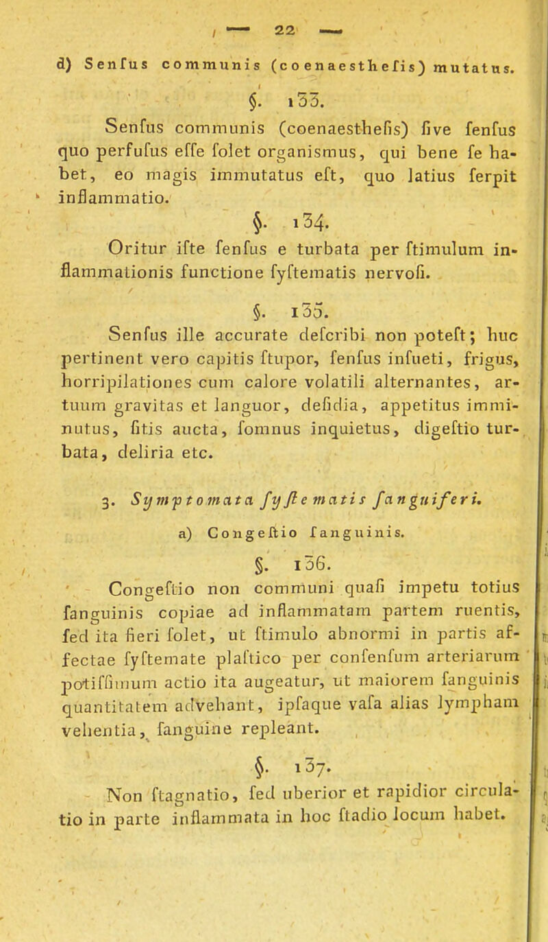 d) Senfus communis (co enaesthefis) mutatus. §. i53. Senfus communis (coenaesthefis) five fenfus quo perfufus effe folet organismus, qui bene fe ha- bet, eo magis immutatus eft, quo latius ferpit inflammatio. §. i34. Oritur ifte fenfus e turbata per ftimulum in- flammationis functione fyftematis nervofi. §. i55. Senfus ille accurate defcribi nonpoteft; huc pertinent vero capitis ftupor, fenfus infueti, frigus, horripilationes cum caJore volatili alternantes, ar- tuum gravitas et languor, defidia, appetitus immi- nutus, fitis aucta, fomnus inquietus, digeftio tur-, bata, deliria etc. 3. Sym-ptomatix fy ft e mati s fangtiiferi. a) Congeftio fanguinis. §. i56. Congeflio non communi quafi impetu totius fanguinis copiae ad inflammatam partem ruentis, fed ita fieri folet, ut ftimulo abnormi in partis af- p fectae fyftemate plaftico per confenfum arteriarum ' i, jiotiffiinum actio ita augeatur, ut maiorem fanguinis j, quantitatem advehant, ipfaque vafa alias Jympham vehentia, fanguine repJeant. §• i^y- i; Non ftagnatio, fed uberior et rapidior circula- ^ tio in parte inflammata in hoc ftadio locum habet. j. i