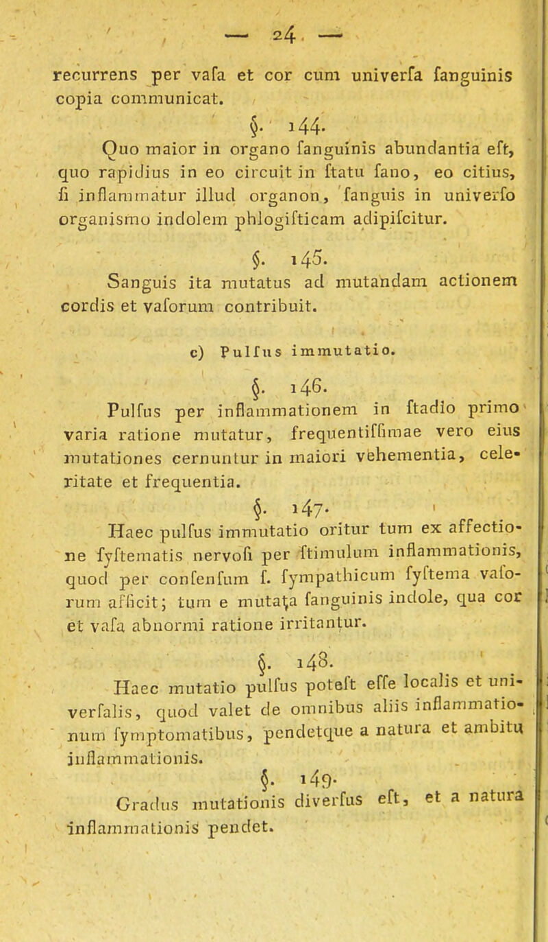 recurrens per vafa et cor cum univerfa fanguinis copia communicat. §. 144. Quo maior in organo fanguinis abundantia eft, quo rapidius in eo circuit in ftatu fano, eo citius, li inflammatur illud organon, fanguis in univerfo organismu indolem phlogifticam adipifcitur. §. 145. Sanguis ita mutatus ad mutahdam actionem cordis et vaforura contribuit. c) Pulfus immutatio. §. i46. Pulfus per inflammationem in ftadio primo • varia ralione mutatur, frequentiffimae vero eius mutationes cernuntur in maiori vehementia, cele- ritate et frequentia. §• i47- Haec pulfus immutatio oritur tum ex affectio- ne fyftematis nervofi per ftimulum inflammationis, quod per confenfum f. fympathicum fyftema vafo- rum aflkit; tum e mutal,a fanguinis indole, qua cor et vafa abnormi ratione irritantur. §. 148. Haec mutatio pulfus poteft effe localis et uni- verfalis, quod valet de omnibus aliis inflammatio- num fymptomatibus, pendetque a natura et ambitq inflammationis. Gradus mutationis diverfus eft, et a natura inflammationiS pendet.