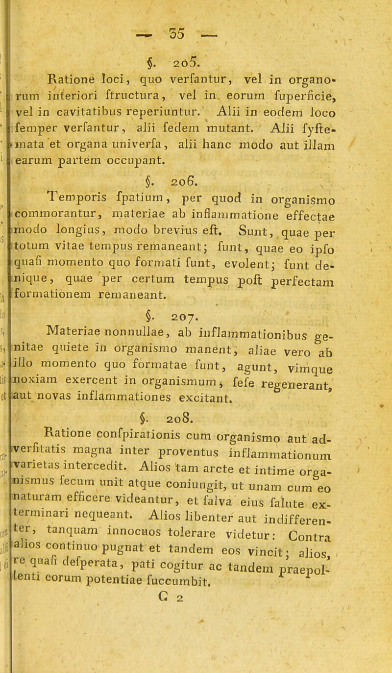 alii §. 265. Ratione loci, quo verfantur, vel in organo- rum interiori ftructura, vel in. eorum fuperficie, vel in cavitatibus reperiuntur.' Alii In eodem loco femper verfantur, alii fecleni mutant. Alii fyfte- mata et organa univerfa, alii hanc modo aut illam earum partem occupant. §. 206. Temporis fpatium, per quod in organismo commorantur, materiae ab inflammatione effectae modo longius, modo breviiis eft. Sunt, quae per totum vitae tempus remaneantj funt, quae eo ipfo quafi momento quo formati funt, evolent; funt de- nique, quae per certum tempus poft perfectam formationem remaneant. §• 207. Materiae nonnuliae, ab infJammationibus ge- nitae quiete in organismo manent, aliae vero ab illo momento quo formatae funt, agunt, vimque noxiam exercent in organismum, fefe regenerant, aut novas inflammationes excitant. §. 208. Ratione confpirationis cum organismo aut ad- rverfitatis magna inter proventus infJammationum rvarietas intercedit. Aiios tam arcte et intime orga- inismus fecum unit atque coniungit, ut unam cum eo naturam efficere videantur, et falva eius falute ex- terminari nequeant. Alios Jibenter aut indifferen- ter, tanquam innocuos tolerare videtur: Contra ^ahos continuo pugnat et tandem eos vincit • alios re quafi defperata, pati cogitur ac tandem praepol- lentx eorum potentiae fuccumbit. G 2