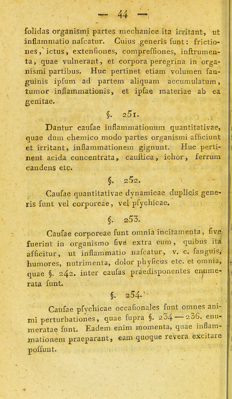 folidas organismi partes mechanice ita irritant, ut inflammatio nafcatur. Cuius generis funt: frictio- neSj ictus, extenGones, compreffiones, inftrumen- ta, quae vulnerant, et corpora peregrina in orga- nismi partibus. Huc pertinet etiam volumen fan- guinis ipfum ad partem aliquam accumulatum, tumor inflammationis, et ipfae raateriae ab ea genitae. §. z5i. Dantur caufae inflammationum quantitativae, i quae dum chemico modo partes organismi afficiunt j et irritant, inflammationem gignunt. Huc perti- i nent acida concentrata, cauitica, ichor, ferrum candens etc. $. 252. \ Caufae quantitativae dynamicae duplicis gene- ris funt vei corporeae, vel pfychicae. 253. Caufae corporeae funt omnia incitamenta, five fuerint in organismo fiv^ extra eum, quibus itai afficitur, ut inflammatio nalcatur, v. c. fanguis, humores, nutrimenta, dolor pbyficus etc. et omnia, quae §. 242. inter caufas praedisponentes enume- ^ rata funt. 1 §. 254.^ = Caufae pfychicae occafionales funt omnes ani- mi perturbationes, quae fujira §. 204 — 236. enu- meratae iunt. Eadem enim momenta, quae inflam- , mationem praeparant, eam quoque revera excitare , poffuut.