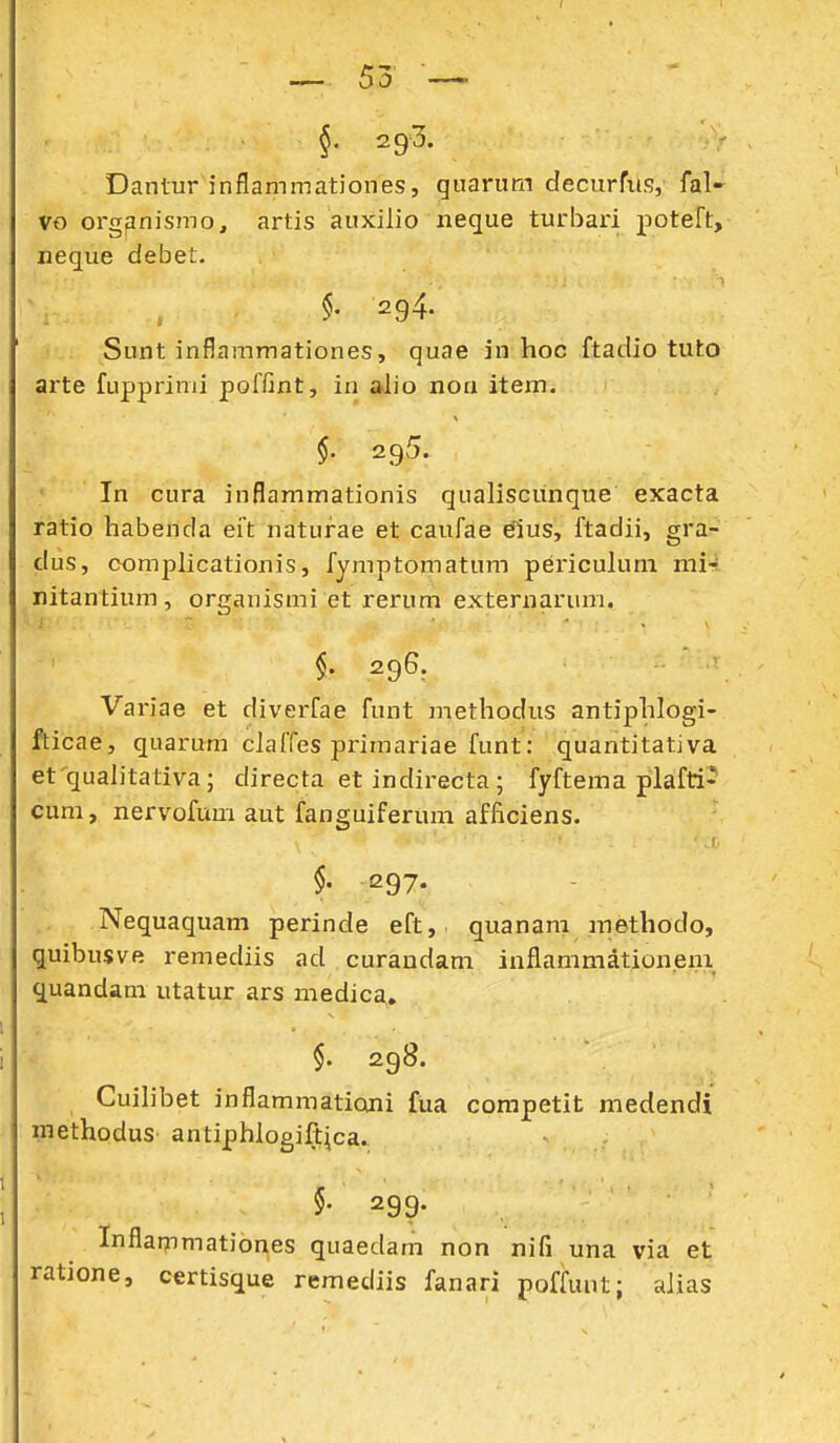 §. 293. Dantur inflammationes, guarum decurfus, fal- vo orgpnismo, artis auxilio neque turbari poteft, neque debet. \ , §' 294. Sunt inflammationes, quae in hoc ftadio tuto arte fupprimi poffint, in a.lio noa item. , $• 295. • In cura inflammationis qualiscunque exacta ratio habenda eit naturae et caufae dius, ftadii, gra^ dus, complicationis, fymptomatum pericukmi mU. nitantium, organismi et rerum externarum. ■■ j -  ■,.[''■■'■ $. 296. Variae et diverfae funt methodus antiphlogi- fticae, quarum cJaffes primariae funt: quantitativa et qualitativa; directa et indirecta ; fyftema plafti- cum, nervofum aut fanguiferum afficiens. §' 297. Nequaquam perinde eft, quanam methodo, quibusvft remediis ad curandam inflammationem quandam utatur ars medica» $. 298. ■ Cuilibet inflammationi fua competit medendi methodus antiphlogift^ca. §• 299. Inflammationes quaedam non nifi una via et ratione, certisque remediis fanari poffunt; aJias