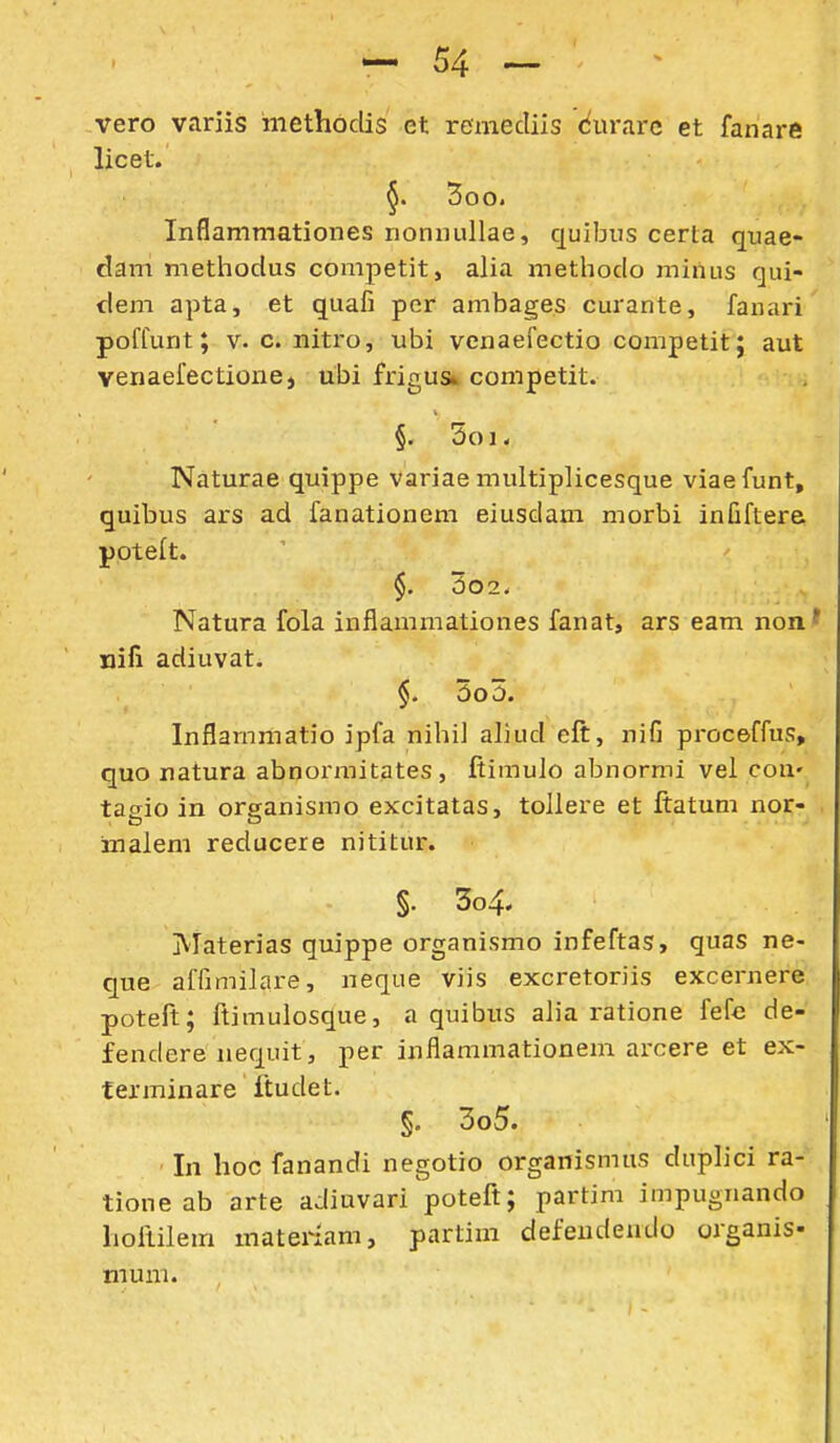 vero variis iiiethoclis et remecliis cfiir.irc et fanare licet. §. 5oo. Inflammationes nonnullae, c[uibiis certa quae- dam methodus comjietit, alia methodo miiius qui- dem apta, et quafi per ambages curante, fanari poffunt; V. c. nitro, nbi vcnaefectio competit; aut venaeiectione, ubi frigusk competit. §. 5oi< Naturae quippe variae multiplicesque viaefunt, quibus ars ad fanationem eiusdam morbi infiftere poteit. $. 3o2. Natura fola inflammationes fanat, ars eam non' nifi adiuvat. §. 5o5. Inflarnmatio ipfa nihil aliud eft, nifi proceffus, quo natura abnorraitates , ftimulo abnormi vel cou' tacrio in organismo excitatas, tollere et ftatum nor- inalem reducere nititur. §. 3o4. Materias quippe organismo infeftas, quas ne- que affimilare, neque viis excretoriis excernere poteft; ftimulosque, a quibus alia ratione fefe de- fendere nequit, per inflammationem arcere et ex- terminare ftudet. §. 3o5. In lioc fanandi negotio organismus duplici ra- tione ab arte adiuvari'poteft; partim impugnando hoftilem materiam, partim defeudeudo organis- mum.
