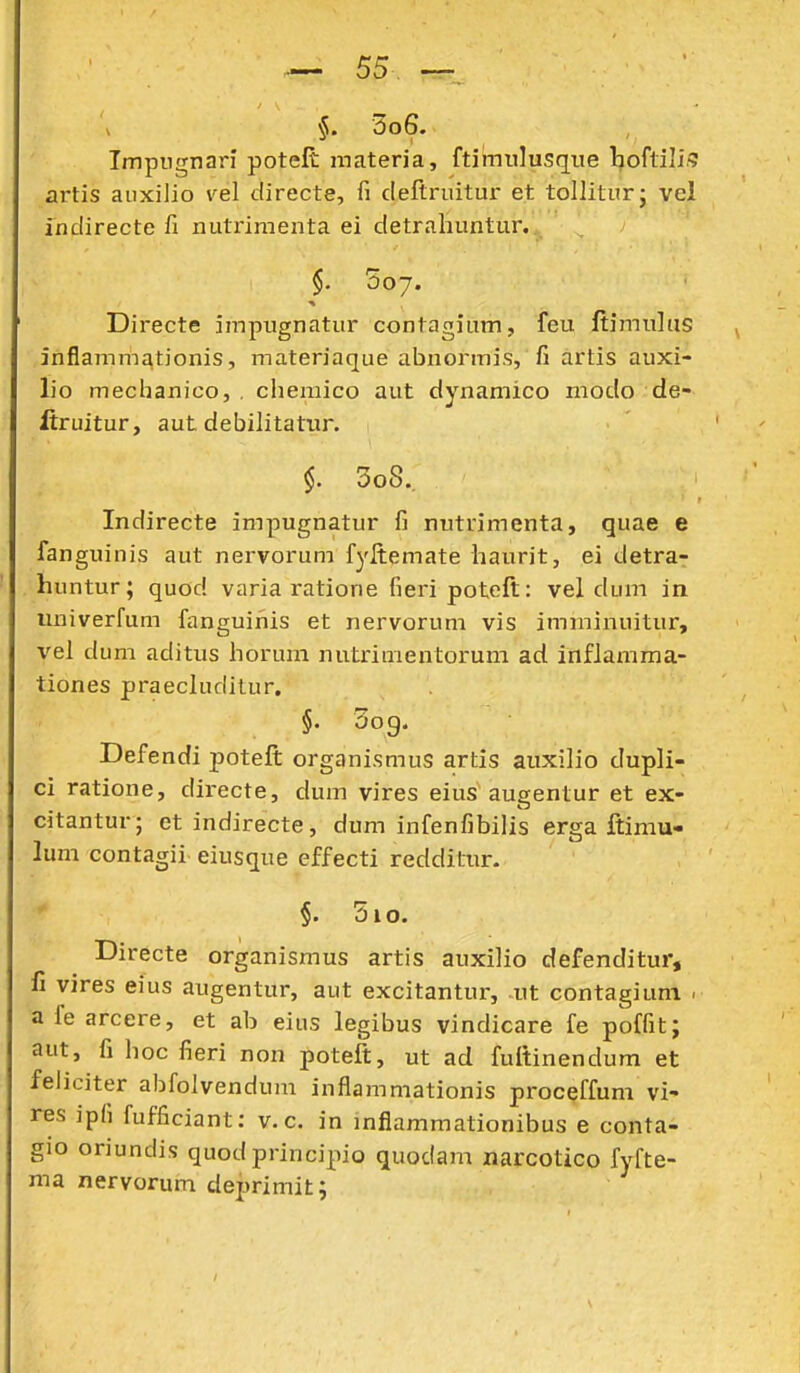 5o6. Impugnari potelt materia, ftimiilusque Ijoflili,'? artis aiixilio vel tlirecte, fi cleftrnitur et tolliturj vel indirecte fi nutrimenta ei cletrahuntur. $. 507. Directe impugnatur contagium, feu ftimulus inflamm£\tionis, materiaque abnormis, fi artis auxi- lio meclianico, , chemico aut dynamico modo de- ftruitur, aut debilitatur. $. 3o8. Indirecte impugnatur fi nutrimenta, quae e fanguinis aut nervorum fyltemate haurit, ei detra- huntur; quod varia ratione fieripoteft: vel dum in imiverfum fanguinis et nervorum vis imminuitur, vei dum aditus horum nutrimentorum ad. inflamma- tiones praecludilur. §. 3og. Defendi poteft organismus artis auxilio dupli- ci ratione, directe, dum vires eius aueentur et ex- citantur; etindirecte, dum infenfibilis erga ftimu- lum contagii eiusque cffecti redditur. §. 510. Directe organismus artis auxilio defenditur, II yires eius augentur, aut excitantur, -ut contagiuni . a fe arcere, et ab eius legibus vindicare fe poffit; aut, fi hoc fieri non poteft, ut acl fuftinendum et feliciter abfolvendum inflammationis proceffum vi- res ipfi fufficiant: v. c. in inflammationibus e conta- gio oriundis quod principio quodam narcotico fyfte- ma nervorum deprimit;