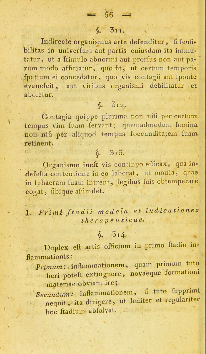 §. 3ii. V Indirecte organismus arte defenclitur, fi fenG- bilitas in univerfum aut partis cuiusdam ita immu- tatur, ut a ftimulo abnormi aut prorfus non aut pa- ' rum modo afficiatur, qub fit, ut certum teniporis fpatium ei eoncedatur, quo vis contagii aut fponte evanefcit, aut viribus organismi debilitatur et aboletur. §. 3l2. Contagia quippe plurima non nifi per certum tempus vim fuam fervant; quemadmodum femina iaon nifi per aJiquod tempus foecunditatem fuanv retinent. 5. 3i3. Organismo ineft vis continuo efficax, qua in- defeffa contentione in eo laborat, ut omnia, quae in fphaeram fuam intrent^ legibus fuis obtemperare cogat, fibique affimilet. X. Primi ftadii medela et indicationes the r ap euticae. 514. , Duplex eft artis officium in primo ftadio in- flammationis : Pnmz^yn:. inflammationem, quam primum tuto fieri poteft extinguere, novaeque formationi inaLeriae obviam ire; Seciindum: infiammationem, fi tuto fupprimi nequit, ita dirigere, ut leniter et regulariter boc ftadium abfolvat.