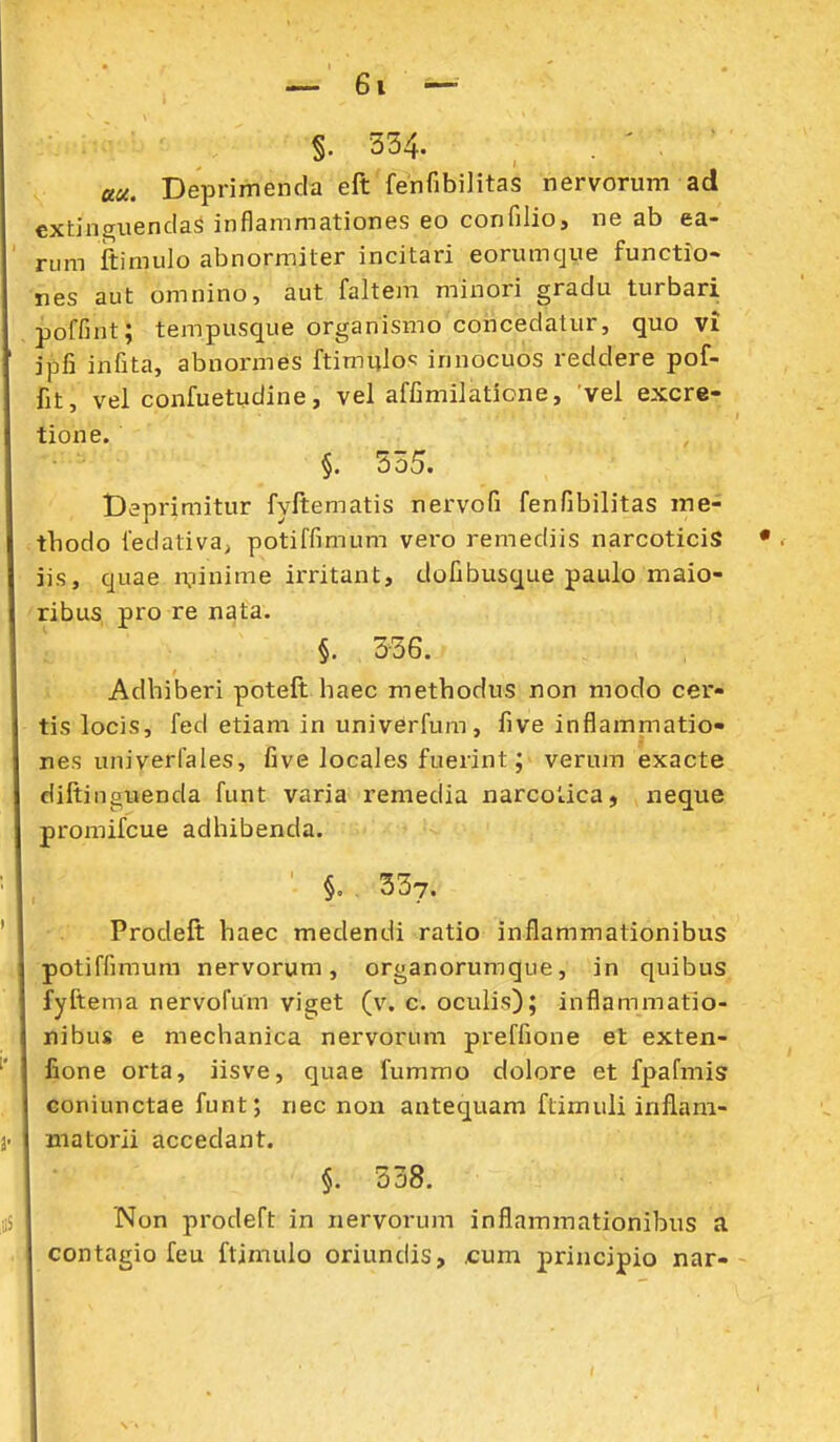 §. 554. au. Deprimenda eft fenfibiJitas nervorum ad cxtina;iienclas inflammationes eo confilio, ne ab ea- rum ftimulo abnormiter incitari eorumcjue functio- nes aut omnino, aut faltem minori gradu turbari poffint; tempusque organismo concedatur, quo vi ipfi infita, abnormes ftimulos innocuos reddere pof- fit, vel confuetudine, vel affimilatione, vel excre- tione. §. 535. Deprimitur fyftematis nervofi fenfibilitas me- tbodo fedativa; potiffimum vero remediis narcoticiS jis, quae nninime irritant, dofibusque paulo maio- ribus, pro re n^ta. : §. 336. Adbiberi poteft baec methodus non modo cer- tis locis, fed etiam in univerfum, five inflammatio- nes univerfales, five locales fuerint; verum exacte diftinguenda funt varia remedia narcotica, neque promifcue adhibenda. §. , 337. Prodeft haec medendi ratio inflammationibus potiffimum nervorum, organorumque, in quibus fyftema nervofum viget (v. c. oculis); inflammatio- nibus e mechanica nervorum preffione et exten- fione orta, iisve, quae fummo dolore et fpafmis €oniunctae funt; nec non antequam ftimuli inflani- jnatorii accedant. §. 338. Non prodeft in nervorum inflammationibus a contagio feu ftimulo oriundis, £um j)rincipio nar--