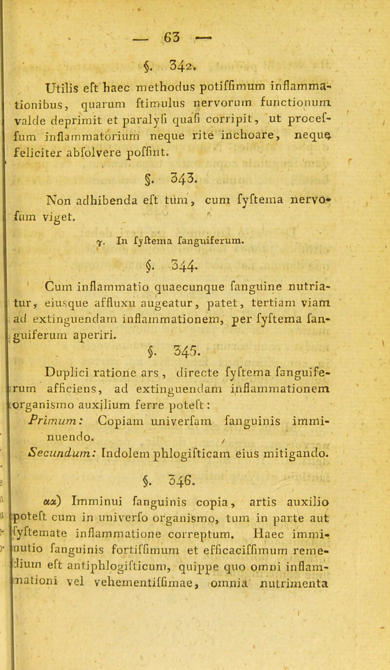 Utilis eft haec methoclus potiffimum inflamma- tionibus, quarum ftimulus nervorum functionunx valde deprimit et pai-alyfi quafi corripit, ut procef- fum inflammatorium neque rite inchoare, nequQ. feliciter abfolvere poffint. §. 343. Non adhibenda eft tiim, cum fyftema nervo* fum viget, In r^ftema fanguiferuin. $. 544. Cum inflammatio quaecunque fangiiine nutria- tur, eiu.sque affluxu augeatur, patet, tfirtiam viam ad extinguendam inflammationem, per fyftema fan- , guiferum aperiri. §. 545. Duplici ratione ars , directe fyftema fanguife- irum afficiens, ad extinguendam inflammationem .organismo auxilium ferre poteft: Primiim: Copiam univerfam fanguinis immi- nuendo. , Secundum: Indolem phlogifticam eius mitigando. §. 346. ««) Imminui fanguinis copia, artis auxilio poteft cum in univerfo organismo, tum in parte aut fyftemate inflammatione correptum. Haec immi- nutio fanguinis fortiffimum et efficaciffimum reme- :Iium eft antiphlogifticum, quippe quo omni inflam- nationi vel vehementiffimae, omnia' mitrimenta