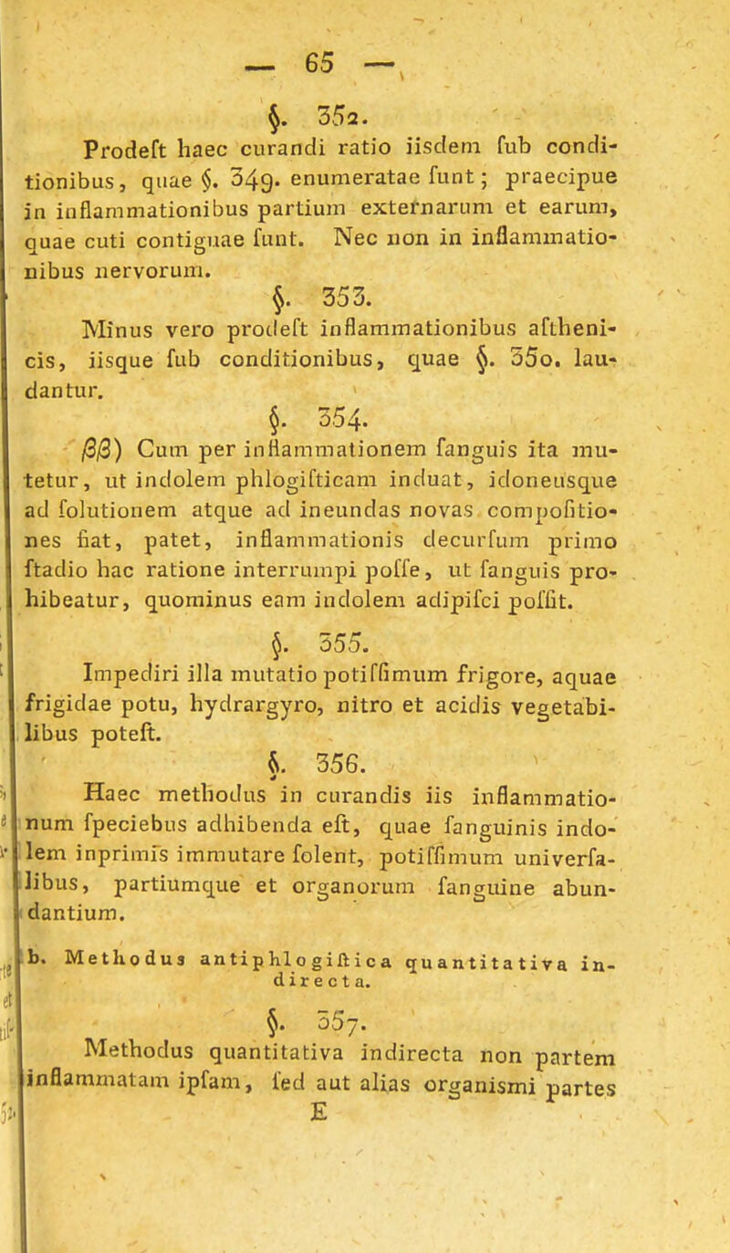352. Prodeft haec curandi ratio iisdeni fub condi- tionibus, qiiae §. 049. enumeratae funt; praecipue in inflammationibus partium externarum et earum, quae cuti contiguae funt. Nec non in inflammatio- nibus nervorum. §. 353. Minus vero pi*o(.left inflammationibus aftheni- cis, iisque fub conditionibus, quae 35o. lau- dantur. §. 354- /8|Q) Cum per infiammationem fanguis ita mu- tetur, ut indolem phlogifticam induat, idoneusque ad folutionem atque ad ineundas novas compofitio- nes liat, patet, inflammationis decurfum primo ftadio hac ratione interrumpi poffe, vit fanguis pro- hibeatur, quominus eam indolem adipifci poffit. §. 555. Impediri illa mutatio potiffimum frigore, aquae frigidae potu, hydrargyro, nitro et acidis vegetabi- libus poteft. 356. Haec methodus in curandis iis inflammatio- num fpeciebus adhibenda eft, quae fanguinis indo- lem inprimfs immutare folent, potiffimum univerfa- libus, partiumque et organorum fanguine abun- dantium. b. Methodus anti p hl o gift i c a quantitativa in- directa. 557. Methodus quantitativa indirecta non partem inflammatam ipfam, fed aut alias organismi partes E
