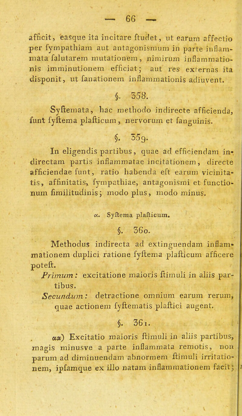 afficit, easque ita incitare ftudet, ut earum affectio per fympathiam aut antagonismum in parte inflam- mata falutarem mutationem, xiimirum inflammatio- nis imminutionem efficiat; aut res externas ita disponit, ut fanationera inflammationis adiuvent. §. 558. Syflemata, hac methodo indirecte afficienda, funt fyftema plafticum, nervorum et fanguinis. §. 359. In eligendis partibus, quae ad efficiendam in- directam partis inflammatae incitationem, directe afficiendae funt, ratio habenda eft earum vicinita- tis, affinitatis, fympathiae, antagonismi et functio- nuni firailitudinis; modo plus, modo minus. oc. Syftema plafticum. §. 36o. Methodus indirecta ad extinguendam inflam« mationem duplici ratione fyftema plafticum afficere poteft. Frimum: excitatione maioris ftimuli in aliis par- tibus. Secundiim: detractione omnium earum rerum, quae actionem fyftematis plaftici augent. §. 361. a«) Excitatio maioris ftimuli in aliis partibus, magis minusve a parte inflammata remotis, non parura ad diminuendam abnormem ftimuli irritatio- nem, ipfamque ex illo natam inflammationem facit;
