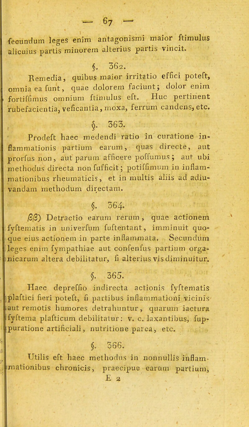fecundum leges enim antagonismi maior ftimulus alicuius partis rainorem alterius partis vincit. §. 362. Remedia, quibus maior irritatio effici poteft, omniaeafunt, quae dolorem faciunt; dolor enini fortiflimus omnium ftimuius eft. Huc pertinent rubefacientia,veficantia,moxa, ferrum candens, etc. §. 363. Prodeft haec medendi ratio in curatione in- flammationis partium earLmi, quas directe, aut prorfus non, aut parum afficere poffumus; aut ubi methodus directa non fufficit; potiffimum in inflam- mationibus rheumaticis, et in multis aliis ad adiu- vandam methodum directam. §. 364. /3j3) Detractio earum rerum , quae actionem fyftematis in univerfum fuftentant, imminuit quo- que eius actionem in parte inflammata. Secundiim leges enim fympathiae aut confenfus partium orga- micarum altera debilitatur, fi alterius vis diminuitur. §. 365. Haec depreffio indirecta actionis fyftematis iplaftici fieri poteft, C partibus inflammationi vicinis' aut remotis humores detrahuntur, quarum iactura fyftema plafticum debilitatur: v. c. laxantibus, fup- puratione artificiali, nutritione parca, etc. $. 366. Utilis eft haec methodns in nonnullis inflam- fmationibus chronicis, praecipue earam partium, K 2 I