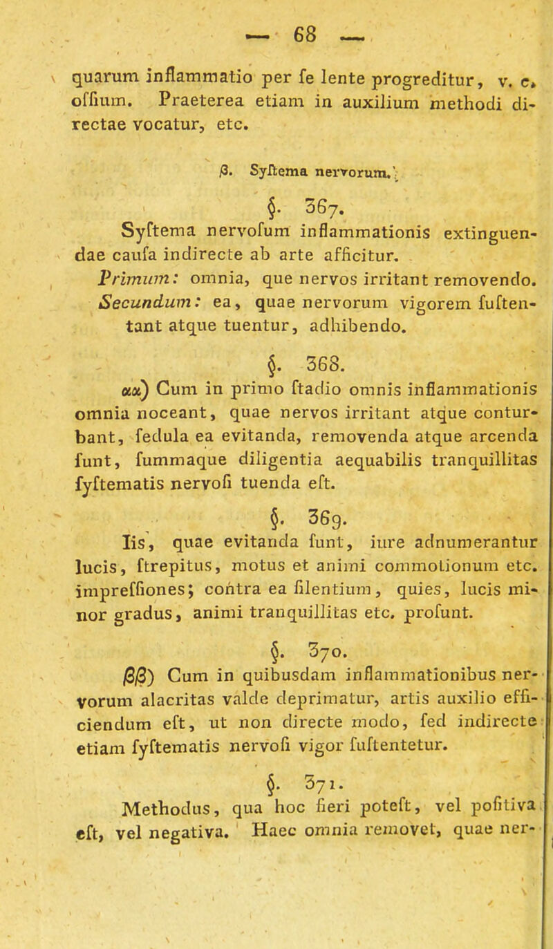 quarum inflammatio per fe lente progreditur, v. c» offium. Praeterea etiam in auxilium methodi di- rectae vocatur, etc. fi. Syllema nerYorum,' §' 367. SyCtema nervofum inflammationis extinguen- dae caufa indirecte ab arte afficitur. Vriminn: omnia, que nervos irritant removendo. Secundum: ea, quae nervorum vigorem fuften- tant atque tuentur, adhibendo. §. 568. ux) Gum in primo ftadio omnis infiammationis omnia noceant, quae nervos irritant atque contur- bant, fedula ea evitanda, removenda atque arcenda funt, fummaque diligentia aequabilis tranquillitas fyftematis nervofi tuenda eft. §. 369. lis, quae evitanda funt, iure adnumerantur lucis, ftrepitus, motus et animi commolionum etc. impreffiones; cohtra ea filentium, quies, lucis mi- nor gradus^ animi trauquillitas etc. profunt. §. 370. jSjS) Cum in quibusdam inflammationibus ner- Vorum alacritas valde deprimatur, artis auxiho effi- ciendum eft, ut non directe modo, fed indirecte etiam fyftematis nervofi vigor fuftentetur. §. 371. Methodus, qua hoc fieri poteft, vel pofitiva. eft, vel negativa. Haec omnia removet, quae ner-