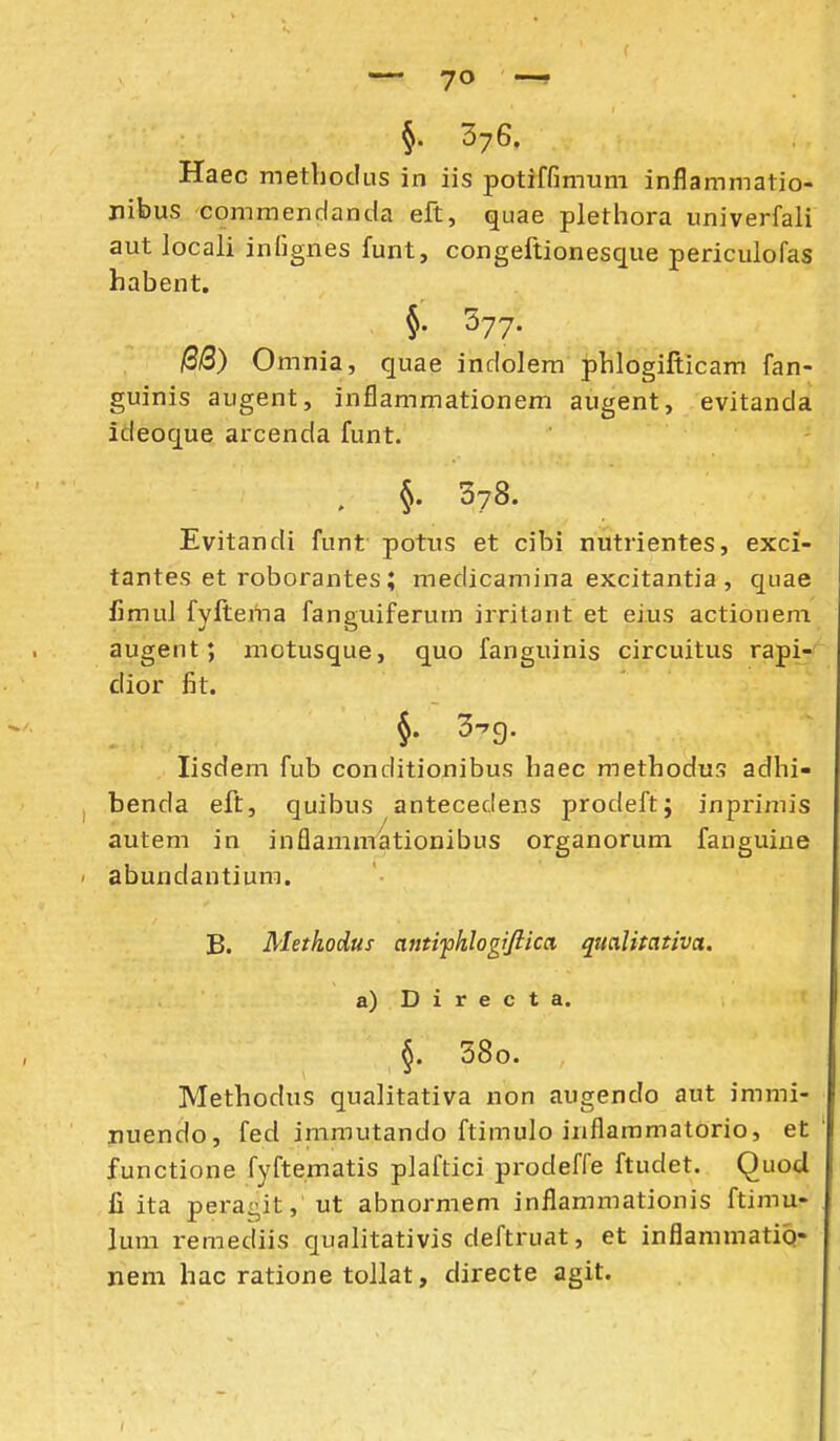 §. 376. Haec metboclLis in iis potiffimum inflammatio- nibus commendanda eft, quae plethora univerfali aut locali infignes funt, congeftionesque periculofas habent. , §. 577. (2B) Omnia, quae indolem phlogifticam fan- guinis augent, inflammationem augent, evitanda ideoque arcenda funt. . §. 378. Evitandi funt potus et cibi nutrientes, exci- tantes et roborantes; medicamina excitantia , qiiae fimul fyftertia fanguiferum irritant et eius actionem augent; motusque, quo fanguinis circuitus rapi-' dior f\t. 3-^9. lisdem fub conditionibus haec methodus adhi- benda eft, quibus antecedens prodeftj inpzimis autem in inflamnnationibus organorum fanguine ' abundantium. B. Methodus antifhlogiftica, qualitativa. a) D i r e c t a. §. 38o. Methodus qualitativa non augendo aut immi- iiuendo, fed immutando ftimulo inflammatorio, et functione fyftematis plaftici prodeffe ftudet. Quocl fi ita peragit, ut abnormem inflammationis ftimu- lum remediis qualitativis deftruat, et inflammatiQ- nem hac ratione toJlat, directe agit.