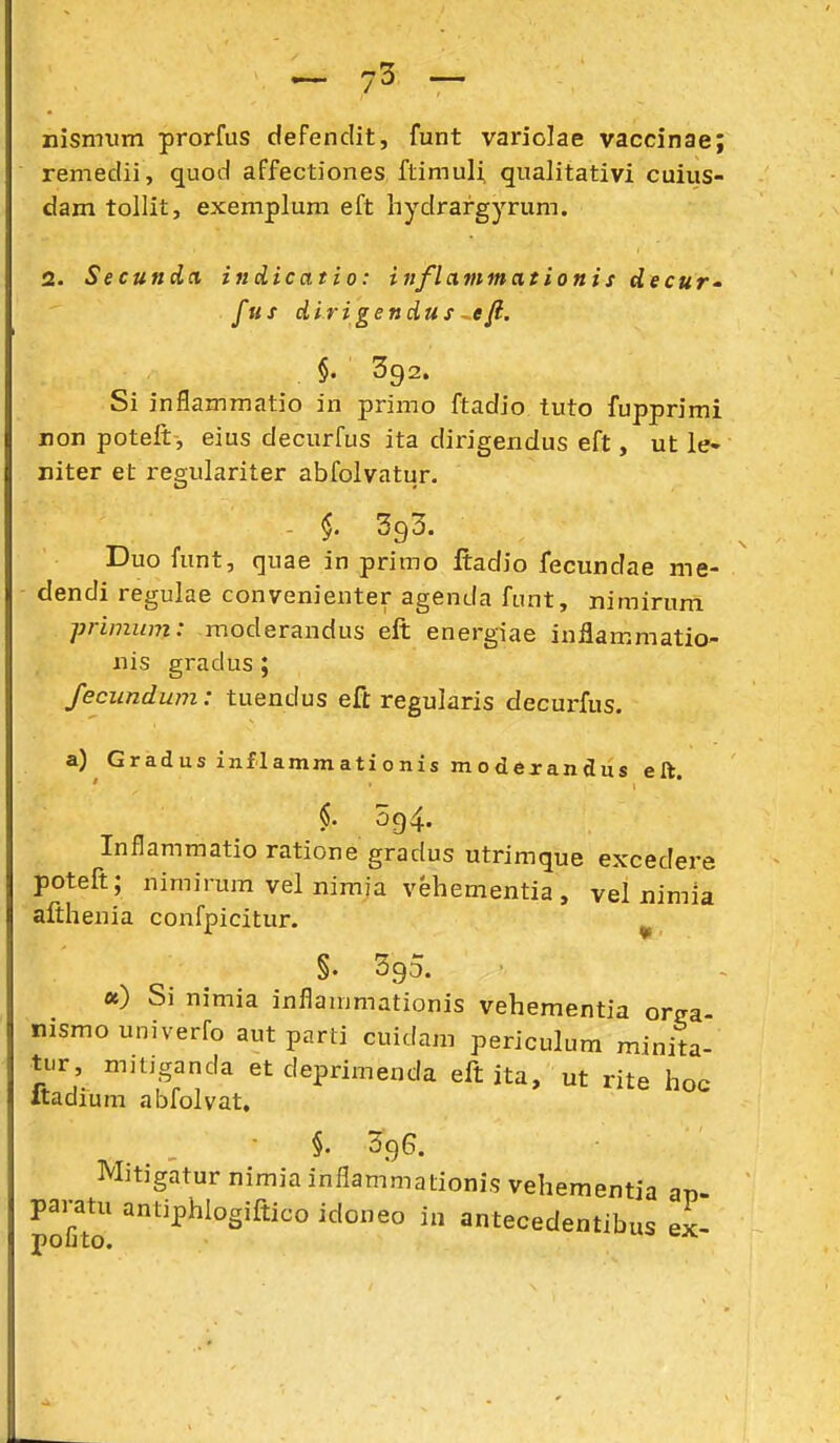 nJsmum prorfus defenclit, funt variolae vaccinae; remedii, quod affectiones ftimuli qualitativi cuiiis- dam tollit, exemplum eft hydrargyrum. 2. Secuftdci indicatio: itiflammationis decur- fus dirigendus ^eft. §. 392. Si inflammatio in primo ftadio tuto fupprimi non poteft, eius decurfus ita dirigexidus eft, ut le- niter et regulariter abfolvatur. - 393. Duo fimt, quae in primo ftadio fecundae me- - dendi regulae convenienter agenda funt, nimirum primum: moderandus eft energiae inilammatio- iiis gradus; fecundum: tuendus eft regularis decurfus. a) Gradus znflammationis modexandus eft. §. 094. Inflammatio ratione gradus utrimque excedere poteft; nimirum vei nimia vehementia, vel nimia aftheuia confpicitur. ^ §• 395. «) Si nimia inflammationis vehementia orffa- nismouniverfo aut parti cuidam periculum minita- ti.r, niitjganda et deprimenda eft ita, ut rite hoc Itadium abfolvat, ■ §. 396. Mitigatur nimia inflammationis vehementia ap- pai-atu antiphlogiftico idoneo in antecedentibus ex- polito.