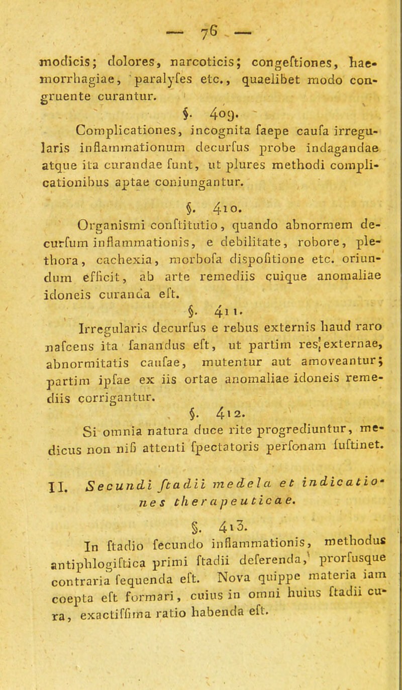 -76- moclicis; clolores, narcoticis; congeftiones, hae- jnorrhagiae, paralyfes etc., quaeiibet modo coa- gruente curantur. §. 4oc). - Complicationes, incognita faepe caufa irregu- laris inflammationum clecurfus probe indagandae atque ila curandae funt, ut plures methodi compli- cationibus aptae coniungantur. §. 4io« Organismi conftitutio, quando abnormem de- curfum inflammationis, e debilitate, robore, ple- thora, cachexia, raorbofa dispofitione etc. oriun- clum efHcit, ab arte remediis cuique anomaiiae idoneis curanda eft. §. 4ii. Irreeularis decurfus e rebus externis haud raro nafcens ita fanandus eft, ut partim res,externae, abnormitatis caufae, mutentur aut amoveantur; partim ipfae ex iis ortae anomaliae idoneis reme- cliis corrigantur. §• 412. Si omnia natura duce rite progrediuntur, me- dicus non nifi attenti fpectatoris perfonam fuftinet. II. Secundi ftadii medela et indicatio' nes therapeuticae. §. 4i3. In ftadio fecundo inflammationis, roethodus antiphlogiflica primi ftadii deferenda,^ prorfusque contraria fequenda eft. Nova quippe materia lam coepta eft formari, cuius in omni huius ftadu cu- ra, exactiffima ratio habenda eft.