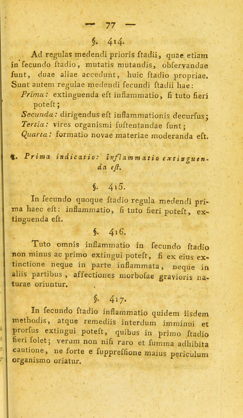 §. 4»4- Ad regiiks medendi prioris ftadii, quae etiam in fecundo ftadio, mutatis mutandis, obfervandae funtj duae aJiae accedunt, huic ftadio propriae. Sunt autem regulae medendi fecundi ftadii hae: Prima: extinguenda eft inflammatio, fi tuto fieri poteft; Secunda: dirigendus eft inflammationis decurfus; Tertia: vires organismi fuftentandae funt; Qiiarta: formatio novae materiae moderanda eft. 4. Prima indicatio: inflamm atio extiugutn' da eft. §. 4i5. In fecundo quoque ftadio regula medendi pri- ina haec eft: inflammatio, fi tuto fieri poteft, ex- tiuguenda eft- §. 4i6. Tuto omnis inflammatio in fecundo ftadio non minus ac primo extingui poteft, fi ex eius ex- tinctione neque in parte inflammata, neque in ahis partibus , affectiones morboiae gravioris na- turae oriuntur. $. 417« In fecundo ftadio inflammatio quidem iisdeni methodis, atque remediis interdum imminui et prorfus extingui poteft, quibus in primo ftadio fieri folet; verum non nifi raro et fumma adhibita cautione, ne forte e fuppreffione maius periculum organismo oriatur.
