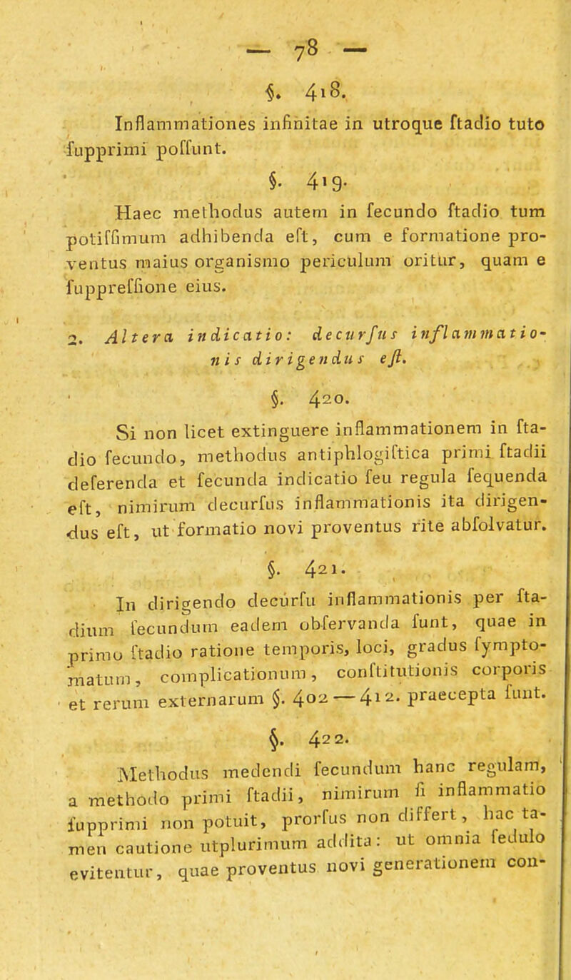 - 7« - Inflammationes infinitae in utroque ftadio tuto fupprimi poffunt. §• 4>9- Haec melhodus autem in fecundo ftadio tum potiffimum adhibenda eft, cum e formatione pro- ventus maius organismo periculum oritur, quam e fuppreffione eius. 2. Altera indicatio: decurfns inflammatio- nis dirigendus ejl. §. ^io. Si non licet extinguere inflammationem in fta- dio fecundo, methodus antiphlogiftica primi ftadii deferenda et fecunda indicatio feu regula fequenda eft, nimirum decurfus inflammationis ita dirigen- dus eft, ut formatio novi proventus rite abfolvatur. §.421. In dirigendo decurfu inflammationis per fta- dium fecundum eadem obfervanda funt, quae in primo ftadio ratione temporis, loci, gradus fympto- rnatum, complicationum, conftitutionis corporis et rerum externarum $. 402 —^i--^- praecepta funt. §. 422. iMethodus medendi fecundum hanc regulam, a methodo primi ftadii, nimirum fi inflammatio fupprimi nonpotuit, prorfus non differt, hac ta- men cautione utplurimum addita: ut omnia fedulo evitentur, quae proventus novi generationem con-