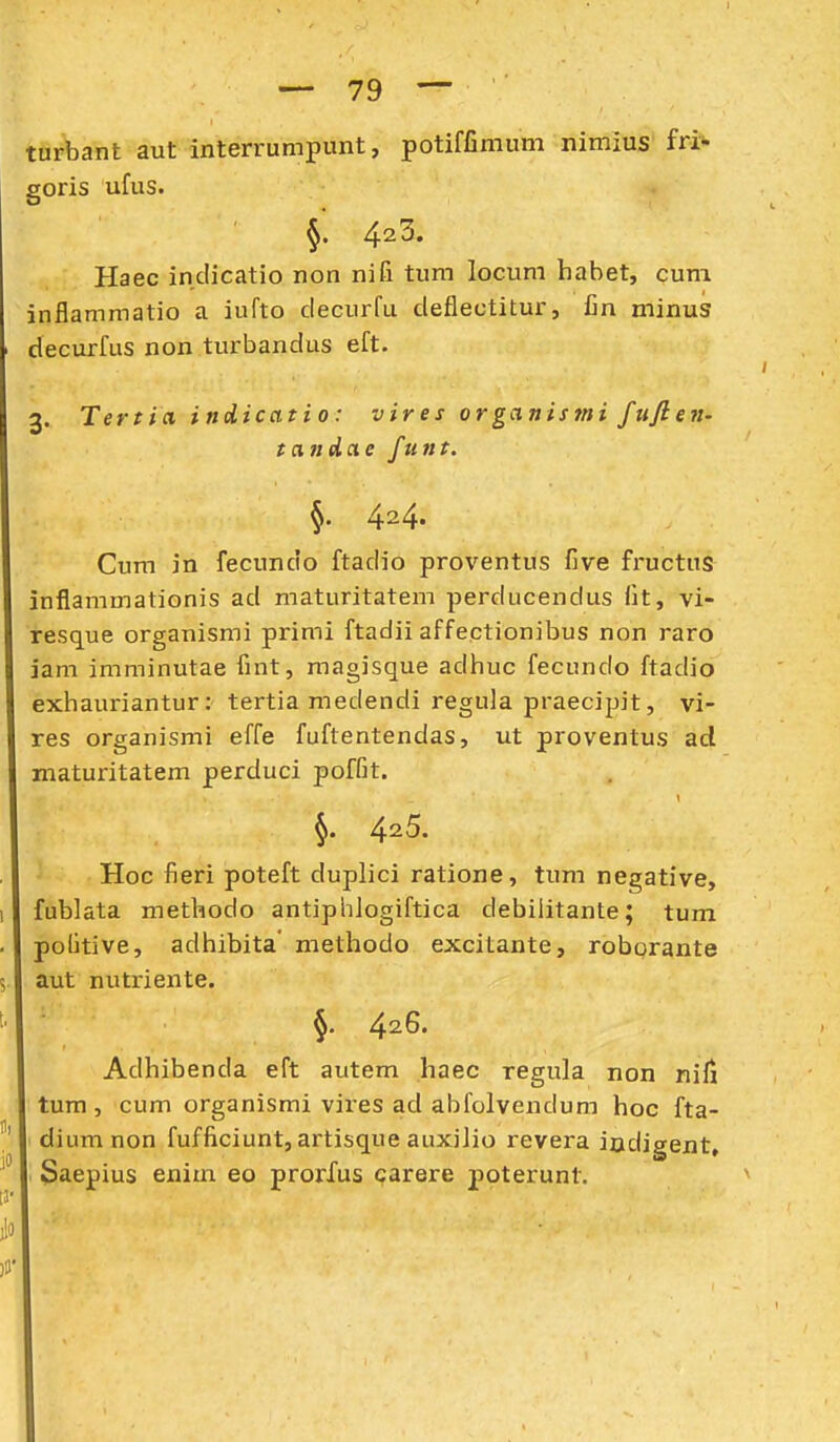 turbant aut interrumpunt, potiffimum nimius fri- goris ufus. §. 42^. Haec indicatio non nifi tum locum habet, cuni inflammatio a iufto decurfu deflectitur, Cn minus decurfus non turbandus eft. 3. Tertia inoLicatio: vires organistni fuften- tandae funt. §• 424. Cum jn fecundo ftadio proventus five fructus inflammationis ad maturitatem perducendus llt, vi- resque organismi primi ftadii affectionibus non raro iam imminutae fint, magisque adhuc fecundo ftadio exhauriantur: tertia medendi regula praecipit, vi- res organismi effe fuftentendas, ut proventus ad maturitatem perduci poffit. 4^5. Hoc fieri poteft duplici ratione, tum negative, fublata methodo antiphJogiftica debilitante; tum politive, adhibita' methodo excitante, roborante aut nutriente. 426. Adhibenda eft autem haec regula non nili tum, cum organismi vires ad abfolvendum hoc fta- diumnon fufficiunt, artisque aiixiJio revera iodjgent, Saepius enim eo prorfus carere j)oterunt.