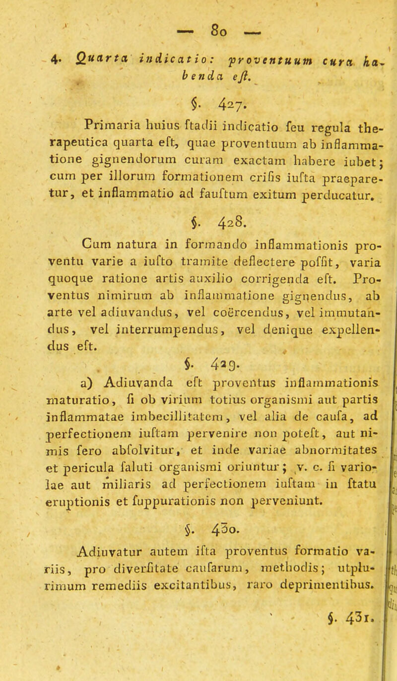 I — 8o — 4. Quartci indicatio: proventuum cura ka^ benda eji. §' 427. Primaria huius ftadii indicatio feu regula the- rapeutica quarta eft, quae proventuum ab inflamma- tione gignendorum curam exactam habere iubetj cum per illorum formationem crifis iufta praepare- tur, et inflammatio ad fauftum exitum perducatur, §. 428. Cum natura in formando inflammationis pro- ventu varie a iufto tramite deflectere poffit, varia quoque ratione artis auxilio corrigenda eft. Pro- ventus nimirum ab inflammatione gignendus, ab arte vel adiuvandus, vel coercendus, vel immutah- dus, vel interrumpendus, vel denique expellen- dus eft. ^ §. 4ag. a) Adiuvanda eft proventus inflammationis maturatio, fi ob virium totius organismi aut partis inflammatae imbecillitatcm, vel aha de caufa, ad perfectionem iuftam pervenire nonpoteft, aut ni- mis fero abfolvitur, et inde variae abnormitates et pericula faluti organismi oriuntur; v. c. fi vario- lae aut miliaris ad perfectionem iuftam iu ftatu eruptionis et fuppui-ationis non perveniuut. §. 4^0. Adiuvatur autem ifta proventus formatio va- riis, pro diverCtate caufarum, methodis; utpiu- rimum remediis excitantibus, raro deprimentibus. $. 43r.
