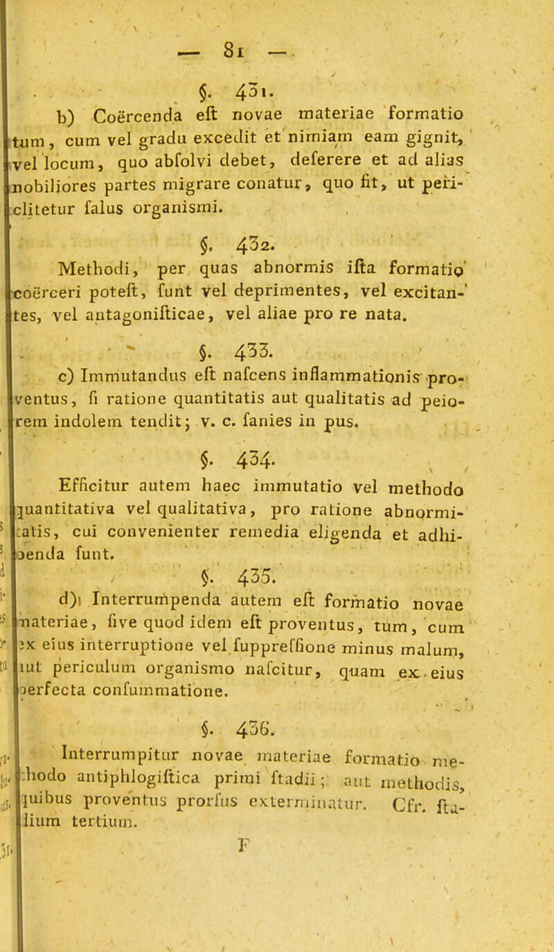 §. 4^\. b) Coercenda eft novae materiae formatio tum, cum vel gradu excedit et nimiam eam gignit, el locum, quo abfolvi debet, deferere et ad alias nobiliores partes migrare conatur, quo fit, ut peiri- litetur faius organismi. §. 4^2. Methodi, per quas abnormis ifta formatio' coerceri poteft, funt vel deprimentes, vel excitan-' tes, vel antagonilticae, vel aliae pro re nata. §. 453. c) Immutandus elt nafcens inflammationis pro- ventus, fi ratione quantitatis aut qualitatis ad peio- rem indolem tenditj v. c. fanies in pus. §. 434. ^ Efficitur autem haec immutatio vel methodo juantitativa vel qualitativa, pro ratione abnormi- atis, cui convenienter remedia eligenda et adhi- Denda funt. §. 435. d) i Interrumpenda autem eft formatio novae ■nateriae, five quod idem eft proventus, tum, cum eius interruptione vel fuppreffione minus malum, mt periculum organismo nafcitur, quam ex eius aerfecta confummatione. §. 456. Interrumpitur novae materiae formatio me- ;hodo antiphlogiftica primi ftadii; ai.t methodis, luibus proventus prorftis extermiuatur. Cfr. fta- lium tertium. F