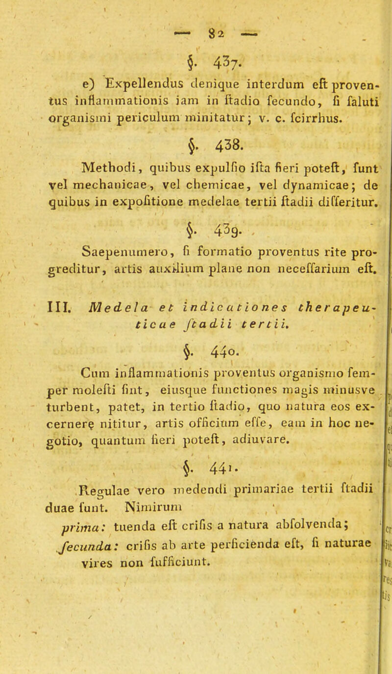 — 82 — §. 437. e) Expellendus clenique interdum eft proven- tus inflammationis iam in ftadio fecundo, fi faluti organismi peiicuium minitaturj v. c. fcirrhus. §. 438. Metbodi, quibus expulfio ifta fieri potfift, funt yel mechanicae, vel chemicae, vel dynamicae; de quibus in expofitione medelae tertii ftadii differitur. 5. 439. Saepenumero, fi formatio proventus rite pro- greditur, artis aux>lium plane non neceffarium eft. III. Medela et indicationes thetapeu- ticae ftadii tertii, §. 440' Cum inflammationis proventus orgaaisnio fem- pef moiefti fint, eiusque functiones magis minusve turbent, patet, in tertio ftadio, quo natura eos ex- cerner? nititur, artis officium effe, eam in hoc ne- gotio, quantum iieri poteft, adiuvare. 441. Regulae vero medendi primariae tertii ftadii duae funt. Nimirum prima: tuenda eft crifis a natura abfolvenda; feciinda: crifis ab arte perficienda eft, fi naturae vires non fufficiunt.