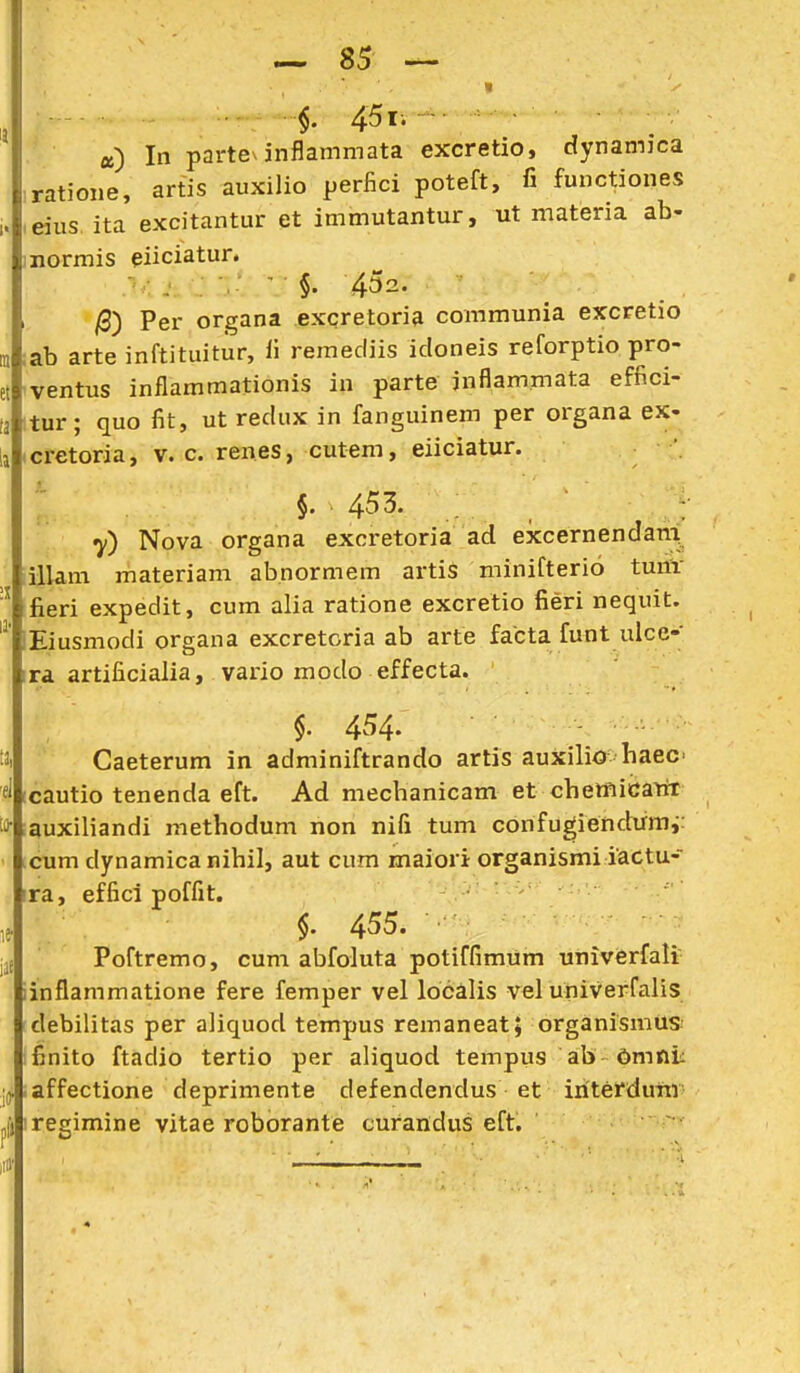 t ■ 45li «) In partev inflammata excretio, dynamica ratione, artis auxilio perfici poteft, fi functiones eius. ita excitantur et immutantur, ut materia ab- normis piiciatur. j ; . §. 452. /3) Per organa excretoria communia excretio ab arte inftituitur, li remediis idoneis reforptio pro- ventus inflammationis in parte inflammata effici- (a itur; quo fit, ut redux in fanguinem per organa ex- cretoria, v. c. renes, cutem, eiiciatur. . §. 453. 7) Nova organa excretoria ad excernendan^ illam materiam abnormem artis niinifterio tunv fieri expedit, cum alia ratione excretio fieri nequit. Eiusmodi organa excretcria ab arte facta funt ulcc- ra artificialia, vario modo effecta. §. 454. Caeterum in adminiftrando artis auXilio haec cautio tenenda eft. Ad mechanicam et chemicairr auxiliandi methodum non nifi tum confugiendumv cum dynamica nihil, aut cum maiori organismiiactu- ra, effici poffit. §. 455. Poftremo, cum abfoluta potiffimum univerfali inflammatione fere femper vel localis vel univerfalis debilitas per aliquod tempus remaneat; organismUS! finito ftadio tertio per aliquod tempus ab OmnL affectione deprimente defendendus et iriterdufti regimine vitae roborante curandus eft.