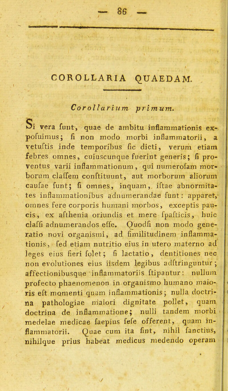 COROLLARIA qUAEDAM. Corollarium primum, Si vera fuiit, quae de ambitu inflammationis ex- pofuimus; fi ron modo morbi inflammatorii, a vetuftis inde temporibus fic dicti, verum etiam febres omnes, cuiuscunque fuerint generis; fi pro- Ventus varii inflammationum, qui numerofam mor- borum claffem conftituunt, aut morborum aliorum caufae funt; fi omnes, inquam, iftae abnormita- tes inflammationibus adnumerandae funt: apparet, omnes fere corporis humani morbos, exceptis pau- cis, ex afthenia oriundis et mere fpafticis, huic claffi adnumerandos effe. Quodfi non modo gene- ratio novi organismi, ad fimilitudinem inflamma- tionis, fed etiam nutritio eius in utero materno ad leges eius fieri folet; fi lactatio, dentitiones nec non evolutiones eius iisdem legibus adftringuntur ; affectionibusque inflammatoriis ftipantur: nullum profecto phaenomenon in organismo humano maio-. ris eft momenti quam inflammationis; nulJa doctri- na pathologiae niaiori dignitate pollet, quam doctrina de inflammatione; nulli tandem morbi medelae medicae faepius fefe offerent, quam in- flammatorii. Quae cuni ita fint, nihil fanctius, nihilque prius habeat medicus medendo operam