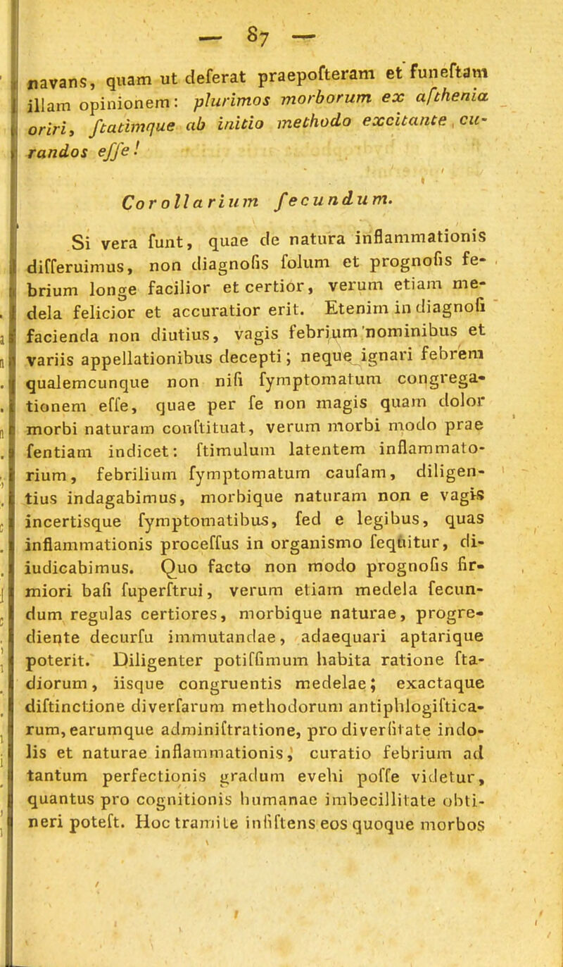 ^ Sy — «lavans, quam ut deferat praepofteram et funeftam iUam opinionem: plurimos morborum ex afthenia oririy ftatimque ab initio methodo excitante ,cii- randos effe! Cor ollariiim fecundum. Si vera funt, quae cle natura inflanimationis differuimus, non diagnofis folum et prognofis fe- brium longe facilior etcertior, verum etiam me- dela felicior et accuratior erit. Etenim in diagnofi facienda non diutius, vagis febrium nominibus et variis appellationibus decepti; neque ignari febrlera qualemcunque non nifi fymptomatuni congrega- tionem effe, quae per fe non magis quam dolor morbi naturam conftituat, verum morbi modo prae fentiam indicet: ftimulum latentem inflammato- rium, febrilium fymptomatum caufam, diligen- tius indagabimus, morbique naturam non e vag>s incertisque fymptomatibus, fed e legibus, quas inflammationis proceffus in organismo feqfaitur, di- iudicabimus. Quo facto non modo prognofis fir- jTiiori bafi fuperftrui, verum eliam medela fecun- dum regulas certiores, morbique naturae, progre- diente decurfu immutandae, adaequari aptarique poterit. Diligenter potiffimum habita ratione fta- diorum, iisque congruentis medelae; exactaque diftinctione diverfarum methodorum antiphlogiftica- rum, earumque adminiftratione, pro diverfivate indo- lis et naturae inflammationis, curatio febrium ad tantum perfectionis gradum evehi poffe vieletur, quantus pro cognitionis humanae imbecilhtate obti- neri poteft. Hoc tramiLe infiftens eos quoque morbos