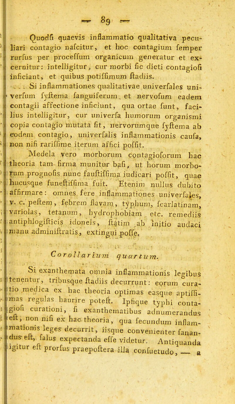 ■nr 8g Quodfi quaevis inflammatio qualitativa pecu- liari eontagio nafcitur, et hoc contagium femper rurfus per proceffum organicum generatur et ex- cernitur: intelligitur, cur morbi fic dieti contagiofi inficiant, et quibus potiffimum Itadiis. . - . Si inflammationes qualitativae univerfales uni- verfum fyftema fanguiferum, et nervofum eadem contagii affectione inficiunt, qua ortae funt, faci- lius intelligitur, cur univerfa humorum organismi copia contagio mutata fit, iiervorumque fyjftema ab eodem contagio, univerfalis inflammationis caufa, non nifi rariffime iterum affici poffit. Medela vero morborum contagioforum hac theoria tam firma munitur bafi, ut horum morbo- rum prognofis nunc fauftiffima iudicari poffit, quae hucusque funeftiffima fuit. Etenim nullus dubito affirmare: omnes fere inflammationes univerfa^s, V. c. peftem, febrem fiayam., typhum, fcarlatinam, variolas, tetanum, hydrophobiam . etc. remediis antiphlogifticis idoneis, ftatim .ab .initio audaci :nranu adminiftratis, extingui ^off^, CoroUarium quartiim. Si exanthemata omnia inflammationis legibus tenentur, tribusque ftadiis decurrunt: eorum cura- tio .meclica ex hac theoria optimas easque aptiffi- mas regulas haurire poteft. Ipfique t.yphi conta- gioQ curationi, fi exanthematibus adnumerandus eft, non nifi ex hactheoria, qua fecundum inflam- matioms leges decurrit, iisque convenienter fanan- dus- eft, falus expectanda effe videtur. Antiquanda igitur elt prorfus praepoftera illa .confuetudo, — a
