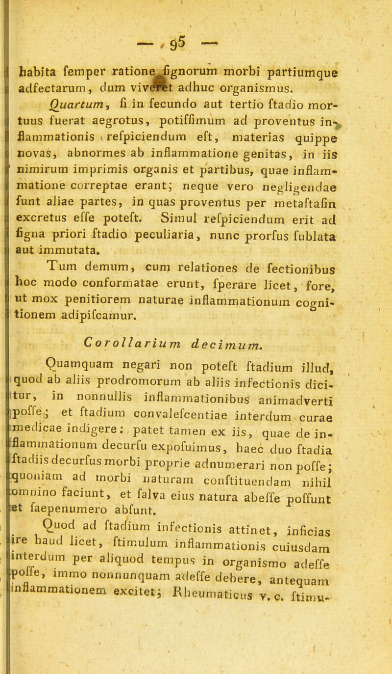 Iiabita femper ration^jgnorum morbi partiumque adfectarum, dum vivJret adhuc oi'ganismus. Qiiartum, fi in fecundo aut tertio ftadio mor- tuus fuerat aegrotus, potiffiinum ad proventus in-^ flammationis * refpiciendum eft, materias quippe Bovas, abnormes ab inflammatione genitas, in iis nimirum imprimis organis et partibus, quae inflam* matione correptae erant; neque vero negligendae funt aliae partes, in quas proventus per metaftafin excretus effe poteft. Simul refpiciendum erit ad figna priori ftadio peculiaria, nunc prorfus fublata aut immutata. Tum demum, cum relationes de fectionibus hoc modo conformatae erunt, fperare licet, fore, ut mox penitiorem naturae inflammationum cogni» tionem adipifcamur. Corollarium decimum. Quamquam negari non poteft ftadium illud, quod ab aliis prodromorum ab aliis infectionis dici- tur, in nonnullis inflammationibus animadverti poffe; et ftadium convalefcentiae interdum curae medicae indigere; patet tamen ex iis, quae de in- iflammationumdecurfuexpofuimus, haec duo ftadia ftadiisdecurfusmorbi proprie adnumerari nonpoffe; :guoniam ad morbi naturam conflituendam nihil ^omnino faciunt, et falva eius natura abeffe poffunt «t faepenumero abfunt. Quod ad ftadium infectionis attinet, inficias ire haud licet, ftimulum inflammationis cuiusdam interdum per aliquod tempus in organismo adeff^ polie, immo nonnunquam adeffe debere, antequam inflammationem exciteti RbeumaticL.s v. c. ftimu-