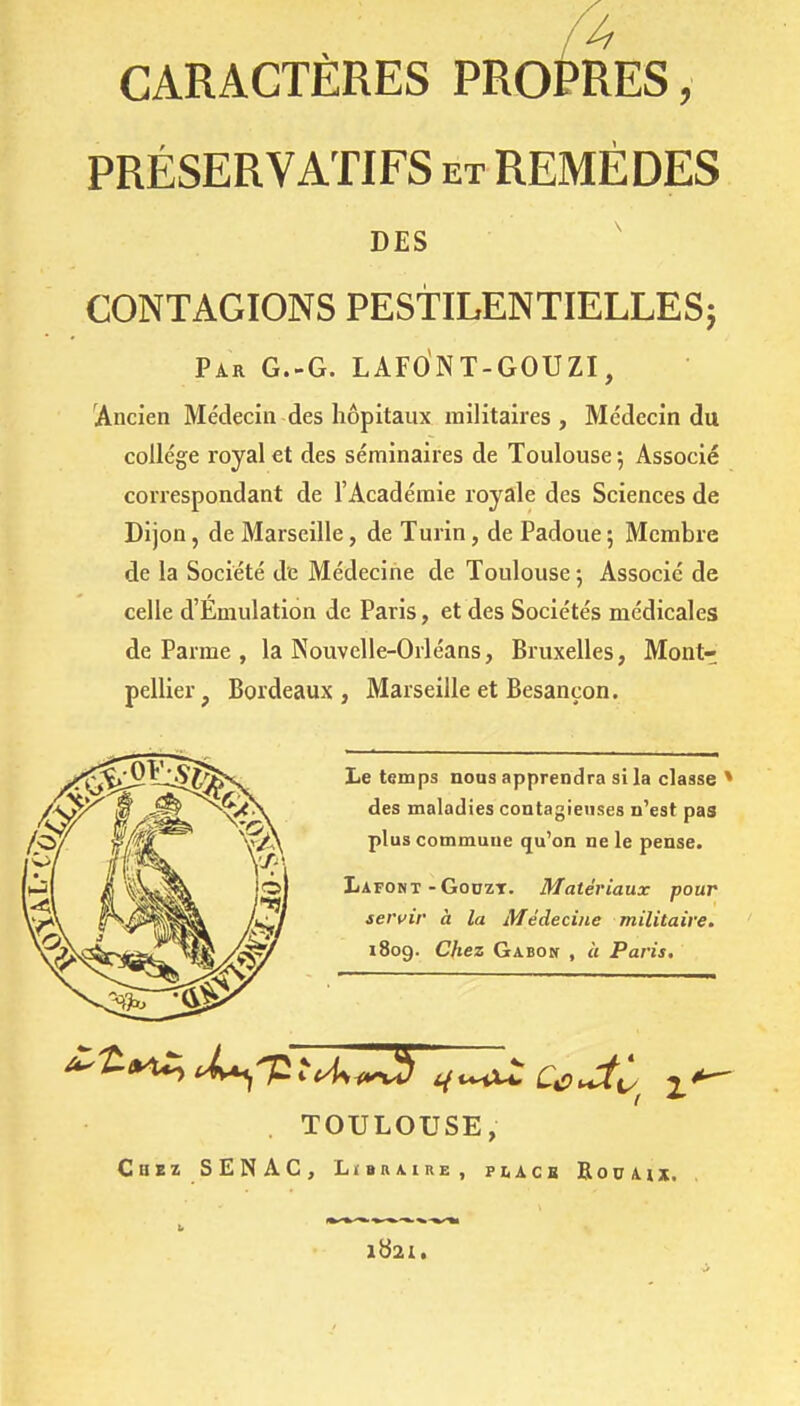 /4 CARACTÈRES PROPRES, PRÉSERVATIFS et REMÈDES DES ' CONTAGIONS PESTILENTIELLES} Par G.-G. LAFONT-GOUZI, Ancien Médecin des hôpitaux militaires. Médecin du collège royal et des séminaires de Toulouse ; Associé correspondant de l'Académie royale des Sciences de Dijon, de Marseille, de Turin, de Padoue 5 Membre de la Société de Médecine de Toulouse ; Associé de celle d'Emulation de Paris, et des Sociétés médicales de Parme , la Nouvelle-Orléans, Bruxelles, Mont- pellier, Bordeaux, Marseille et Besançon. Le temps nous apprendra si la classe * des maladies contagieuses n'est pas plus commune qu'on ne le pense. Lafont-GoDZT. Matériaux pour servir à la Médecine militaire. 1809. Chez Gabon , « Paris, . TOULOUSE, Chez SENAC, Libraire, pi,acb RouAix.