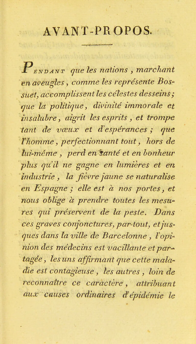 AVANT-PROPOS. PENDANT (jue les nations , marchant en ûçêugles, comme les représente Bos- suetj accomplissent les célestes desseins; ^ue la politique j dignité immorale et insalubre y aigrit les esprits , et trompe tant de vœux et d'espérances ; que rhomme j perfectionnant tout, hors de tui-méme , perd en fanté et en bonheur plus quil ne gagne en lumières et en industrie, la jîèvre jaune se naturalise en Espagne; elle est a nos portes, et nous oblige a prendre toutes les mesu- res qui préservent de la peste. Dans ces graves conjonctures, par-tout, et jus- ques dans la ville de Barcelonne, Vopi- nion des médecins est vacillante et par^ tûgée, les uns affirmant que cette mala- die est contagieuse, les autres, loin de reconnaître ce caractère , attribuant aux causes ordinaires d'épidémie le