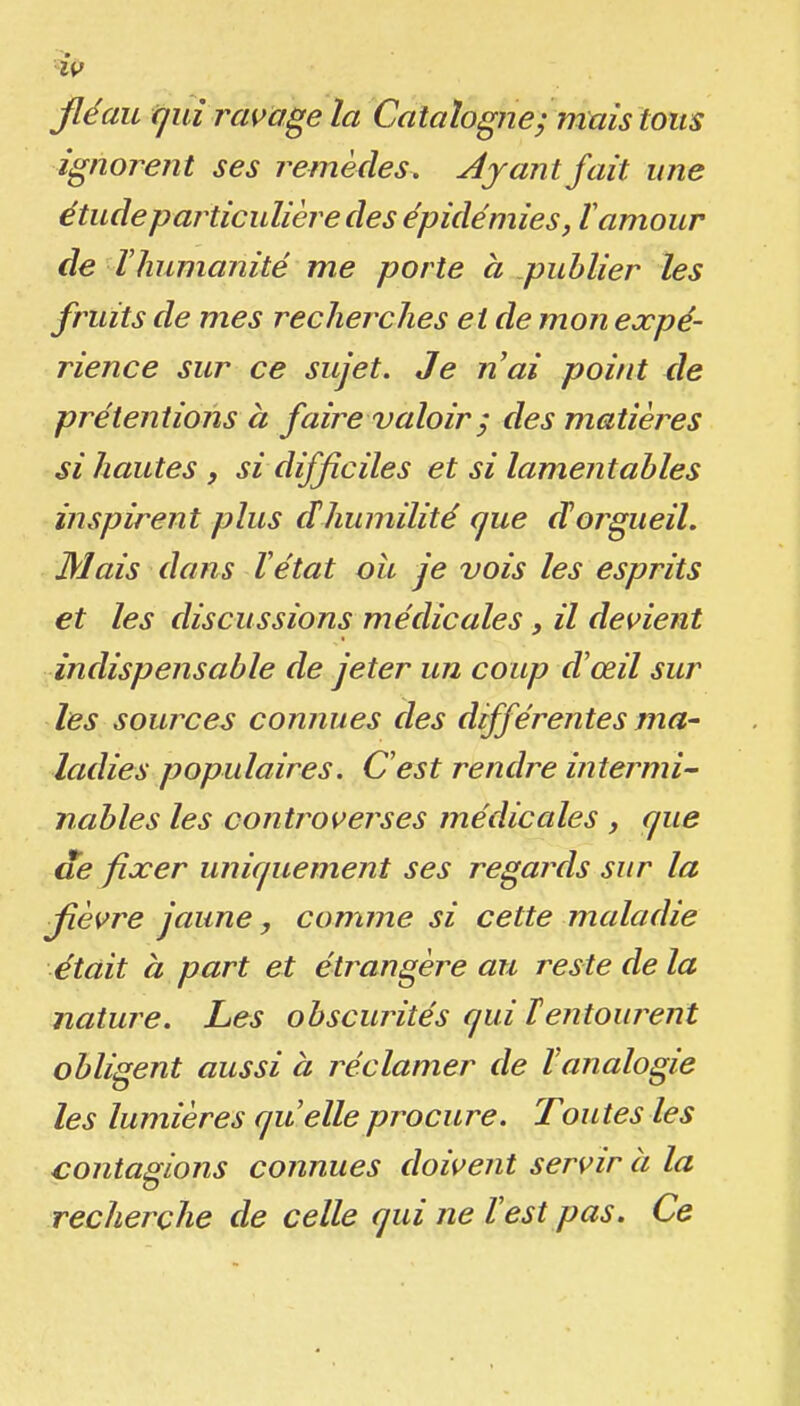 Jléau cjuî ravage la Catalognej mais tous Ignorent ses remèdes. AyantJait une étudeparticulièredes épidémies, ïamour de ïhumanité me porte a publier les fruits de mes recherches et de mon expé- rience sur ce sujet. Je nai point de prétentions à faire valoir ; des matières si hautes , si difficiles et si lamentables inspirent plus dhumilité que dorgueil. Mais dans Vétat ou je vois les esprits et les discussions médicales, il devient indispensable de jeter un coup dœil sur les sources connues des différentes ma- ladies populaires. C'est rendre intermi- nables les controverses médicales , que die fixer uniquement ses regards sur la ■fièvre jaune, comme si cette maladie était à part et étrangère au reste de la nature. Les obscurités qui lentourent obligent aussi à réclamer de Vanalogie les lumières quelle procure. Toutes les contagions connues doivent servir à la recherche de celle qui ne lest pas. Ce