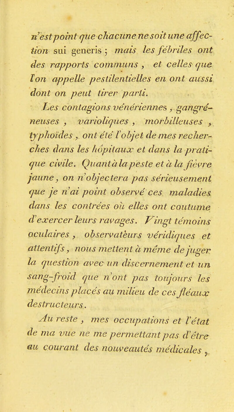 n'est point (jue chacune ne soit une affec- tion SLii generis ; mais les fébriles ont des rapports communs , et celles que Ion appelle pestilentielles en ont aussi dont on peut tirer parti. Les contagions vénériennes, gangré-^ neuses , varioliques , morbilleuses typhoïdesont été tobjet de mes reclier^ ches dans les hôpitaux et dans la prati- que civile. Quant à la peste et à la fièvre juune, on n objectera pas sérieusement que je nai point observé ces maladies dans les contrées oii elles ont coutume d'exercer leurs ravages. Vingt témoins oculaires y observateurs véridiques et attentifs, nous mettent à même de juger la question avec un discernement et un ^(ii^g-fi'oid que n'ont pas toujours les médecins placés au milieu de ces fléaux destructeurs. Au reste , mes occupations et l'état de ma vue ne me permettant pas d'être au courant des nouveautés médicales ,