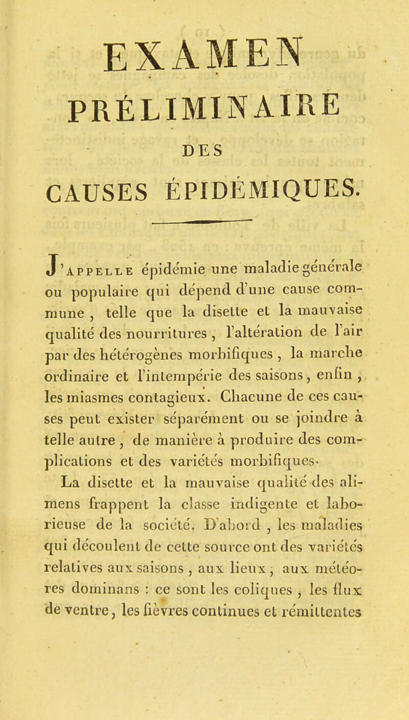 EXAMEN PRÉLIMINAIRE DES CAUSES ÉPIDÉMIQUES. J'appelle épidémie une maladiege'ne'rale ou populaire qui dépend d'une cause com- mune , telle que la disette et la mauvaise qualité des nourritures , l'altération de l'air par des hétérogènes morbifiques , la ma relie ordinaire et l'intempérie des saisons, enfin , les miasmes contagieux. Chacune de ces cau- ses peut exister séparément ou se joindre à telle autre , de manière à produire des com- plications et des variétés morbifiques- La disette et la mauvaise qualité des aîi- mens frappent la classe indigente et labo- rieuse de la société. D'abord , les maladies qui découlent de cette source ont des variétés relatives aux saisons , aux lieux j aux météo- res dominans : ce sont les coliques , les flux de ventre, les fièvres continues et rémittentes