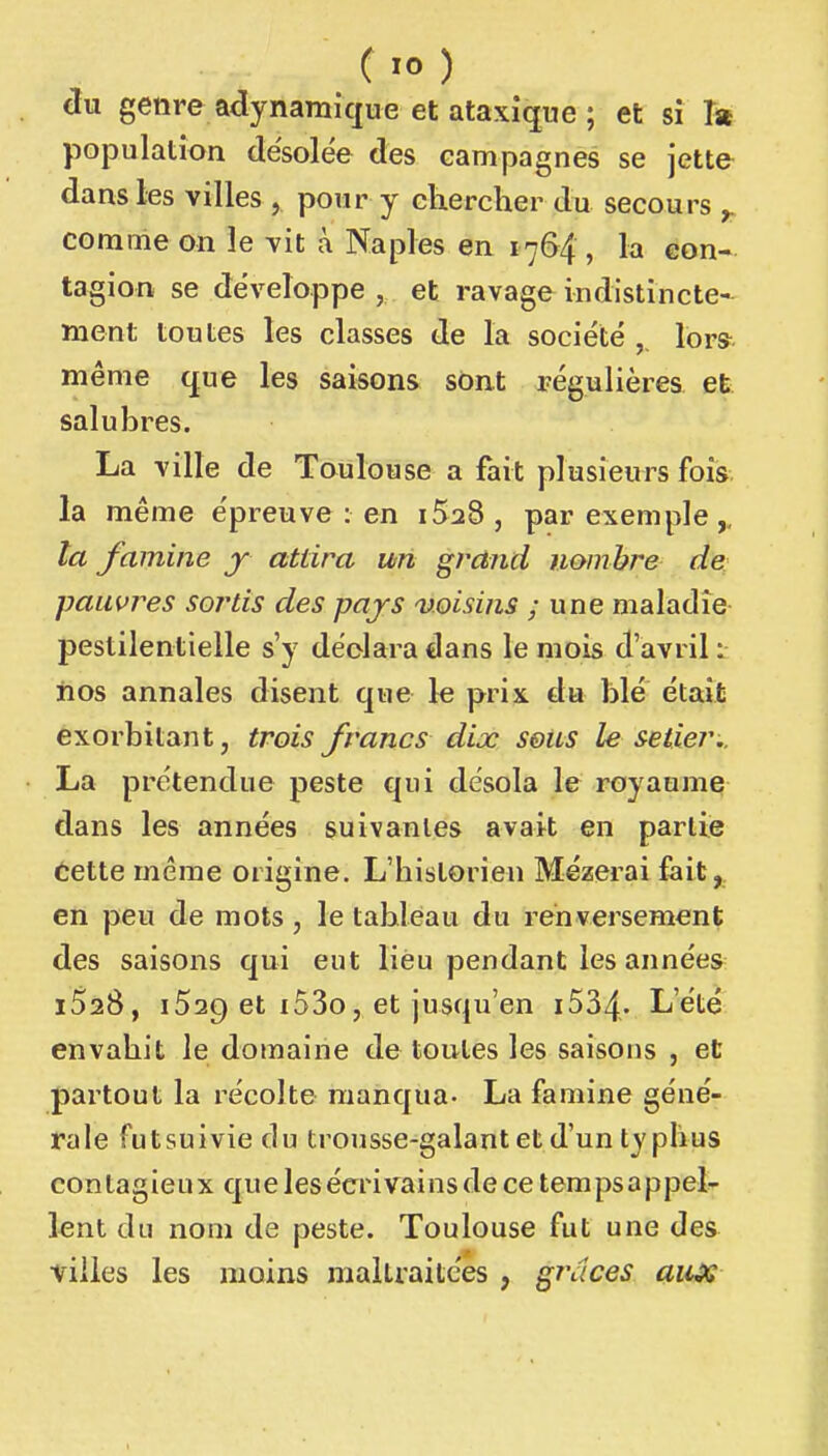 ( 10 ) clu genre adynamique et ataxique ; et si Ta population désolée des campagnes se jette dans les villes , ponr y chercher du secours ^ comme on le vit à Naples en 1764 , la con- tagion se développe , et ravage indistincte- ment toutes les classes de la société lors- même que les saisons sont régulières et salubres. La ville de Toulouse a fait plusieurs fois la même épreuve : en iSaS, par exemple,, la famine y attira un grand nombre de; pauvres sortis des pajs voisins ; une maladie- pestilentielle s'y déclara dans le mois d'avril 1 iios annales disent que le prix, du blé était exorbitant, trois francs dix s&us le setier.. La prétendue peste qui désola le royaume dans les années suivantes avait en partie dette même origine. L'historien Mézerai fait, en peu de mots, le tableau du renversement des saisons qui eut lieu pendant les années iSaB, iSac) et i53o, et jusqu'en i534. L'été envahit le domaine de toutes les saisons , et partout la récolte manqua- La famine géné- rale futsuiviedu trousse-galant et d'un typhus contagieux que les écrivains de ce tempsappet lent du nom de peste. Toulouse fut une des villes les moins maltraitées , g7\lces aiix