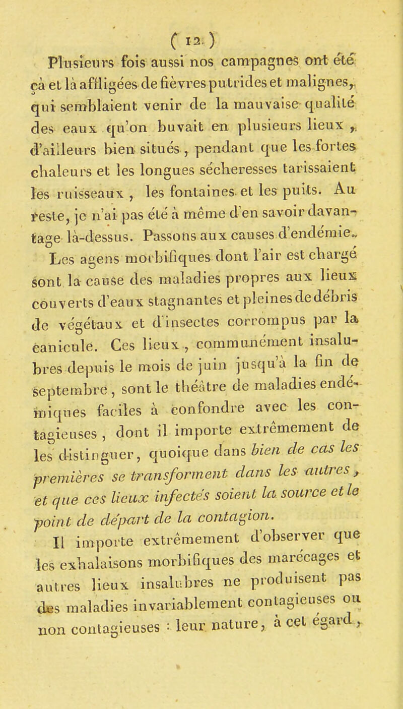 Plusieurs fois aussi nos campagnes ont été çà et là affligées (le fièvres putrides et malignes^ qui- semblaient venir de la mauvaise qualité des eaux qu'on buvait en plusieurs lieux y, d'ailleurs bien situés , pendant que les fortes chaleurs et les longues sécheresses tarissaient les ruisseaux , les fontaines, et les puits. Au i-este, je n'ai pas été à même d'en savoir davan- tage là-dessus. Passons aux causes d'endémie. Les agens morbifiques dont l'air est charge sont la cause des maladies propres aux lieux couverts d'eaux stagnantes et pleines de débris de végétaux et dinsectes corrompus par la canicule. Ces lieux , commujiément insalu- bres depuis le mois de juin jusqu'à la fin dç septembre , sont le théâtre de maladies endé- miques faciles à confondre avec les con- tagieuses , dont il importe extrêmement de les distinguer, quoique dans bien de cas les ■premières se transforment dans les autres^ et que ces lieux infectés soient la source et le point de départ de la contagion. Il importe extrêmement d'observer que les exhalaisons morbifiques des marécages et autres lieux insalubres ne produisent pas d^s maladies invariablement contagieuses ou non contagieuses : leur nature, à cet égard^