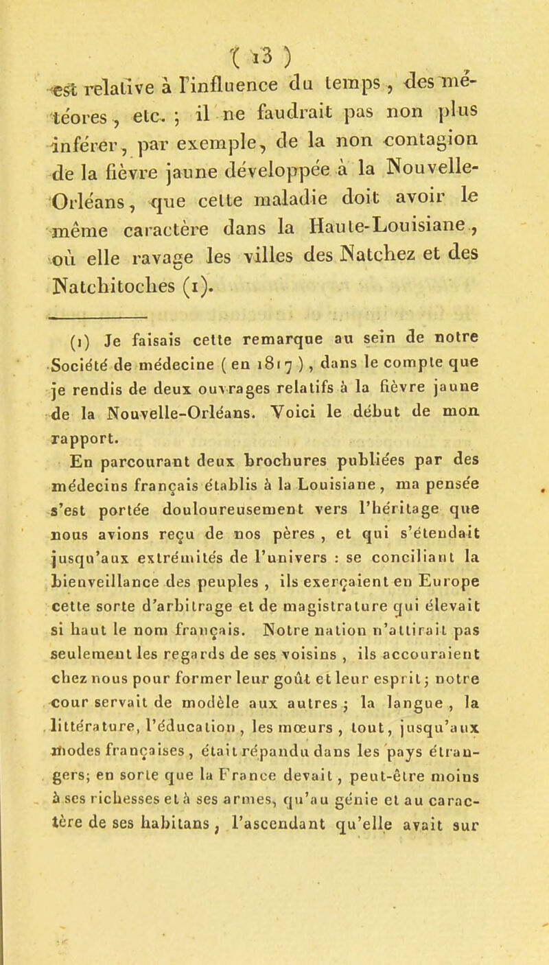 ■<e&i relative à Tinfluence du temps , des mé- téores , etc. j il ne faudrait pas non plus inférer, par exemple, de la non -contagion de la fièvre jaune développée à la Nouvelle- Orléans, que cette maladie doit avoir le même caractère dans la Haute-Lonisiane, où elle ravage les villes des Natchez et des Natchitoclies (i). (i) Je faisais cette remarque au sein de notre Société de médecine (en 1817 ), dans le compte que 3e rendis de deux ouvrages relatifs à la fièvre jaune de la Nouvelle-Orléans. Voici le début de mon rapport. En parcourant deux brochures publiées par des médecins français établis à la Louisiane, ma pensée s'est portée douloureusement vers l'héritage que rous avions reçu de nos pères , et qui s'étendait jusqu'aux extrémités de l'univers : se conciliant la bienveillance des peuples , ils exerçaient en Europe cette sorte d'arbitrage et de magistrature gui élevait si haut le nom français. Notre nation n'attirait pas seulement les regards de ses voisins , ils accouraient chez nous pour former leur goût et leur esprit] notre <;our servait de modèle aux autres j la langue, la littérature, l'éducation , les mœurs , tout, jusqu'aux iliodes françaises , était répandu dans les pays étran- gers; en sorte que la France devait, peut-être moins à ses richesses et à ses armes, qu'au génie et au carac- tère de ses habitans, l'ascendant qu'elle avait sur