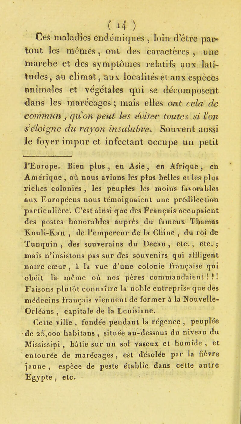 (H ) Ces maladies endémiques , loin d elre par» tout les mêmes, ont des caractères, une marche et des symptômes relatifs aux lati- tudes, an climat, îiux localités et aax espèces animales et végétales qui se décomposent dans les marécages ; mais elles ont cela de 'Commun , quon peut les éviter toutes si l'on s'éloigne du rayon insalubre^ Souvent aussi le foyer impur et infectant occupe un petit l'Europe, Bien plus, en Asie, en Afrique, en Anie'rique , où nous avions les plu« belles elles plus riches colonies , les peuples les moins favorables aux Européens nous témoignaient uue prédileclioii parlicolière. C'est ainsi que des Français occupaient des postes honorables auprès du fameux Tkamas Kouli-Kan , de l'empereur de la Chine , du roi de Tunquin , des souverains du Decan , etc., etc. j mais n'insistons pas sur des souvenirs qui affligent notre cœur, à la vue d'une colonie française qui obéit là- même où nos pères commandaient!?! Faisons plutôt connaître la noble etilreprise que des médecins français viennent de former à la Nouvelle- Orléans , capitale de la Louisiane. Celle ville , fondée pendant la régence , peuplée •de 25,000 habitans , située au-dessous du niveau du Mississipi , bâtie sur un sol vaseux et humTde , et entourée de marécages, est désolée par la fièvre jaune , espèce de peste établie dans celte autre Egypte, etc.