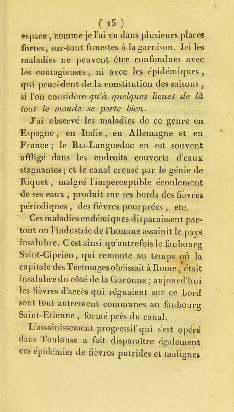 «spacfe, tomrae je l'ai vu dans plusieurs placés fortes, sur-tout funestes à la garnison. Ici les maladies ne peuvent être confondues avec les contagieuses, ni avec les e'pide'niiques, qui proct<ient de la constitution des saisons , si l'on considère qu'à quelques lieues de là tout le monde se porte bien. J'ai observé les maladies de ce genre en Espagne, en Italie, en Allemagne et en France ; le Bas-Languedoc en est souvent affligé dans les endroits couverts d'eaux stagnantes ; et le canal creusé par le génie de Riquet, malgré l'imperceptible écoulement de ses eaux, produit sur ses bords des fièvres périodiques , des fièvres pourprées , etc. Ces maladies endémiques disparaissent par- tout ou l'industrie de l'homme assainit le pays insalubre. C est ainsi qu'autrefois le faubourg Saint-Ciprien, qui remonte au temps où la capitale des Tectosages obéissait à Rome, était insalubre du côté de la Garonne -, aujourd'hui les fièvres d'accès qui régnaient sur ce bord sont tout autrement communes au faubourg Saint-Etienne , formé près du canal. L'assainissement progressif qui s'est opéré dans Toulouse a fait disparaître également ces épidémies de fièvres putrides et malignes