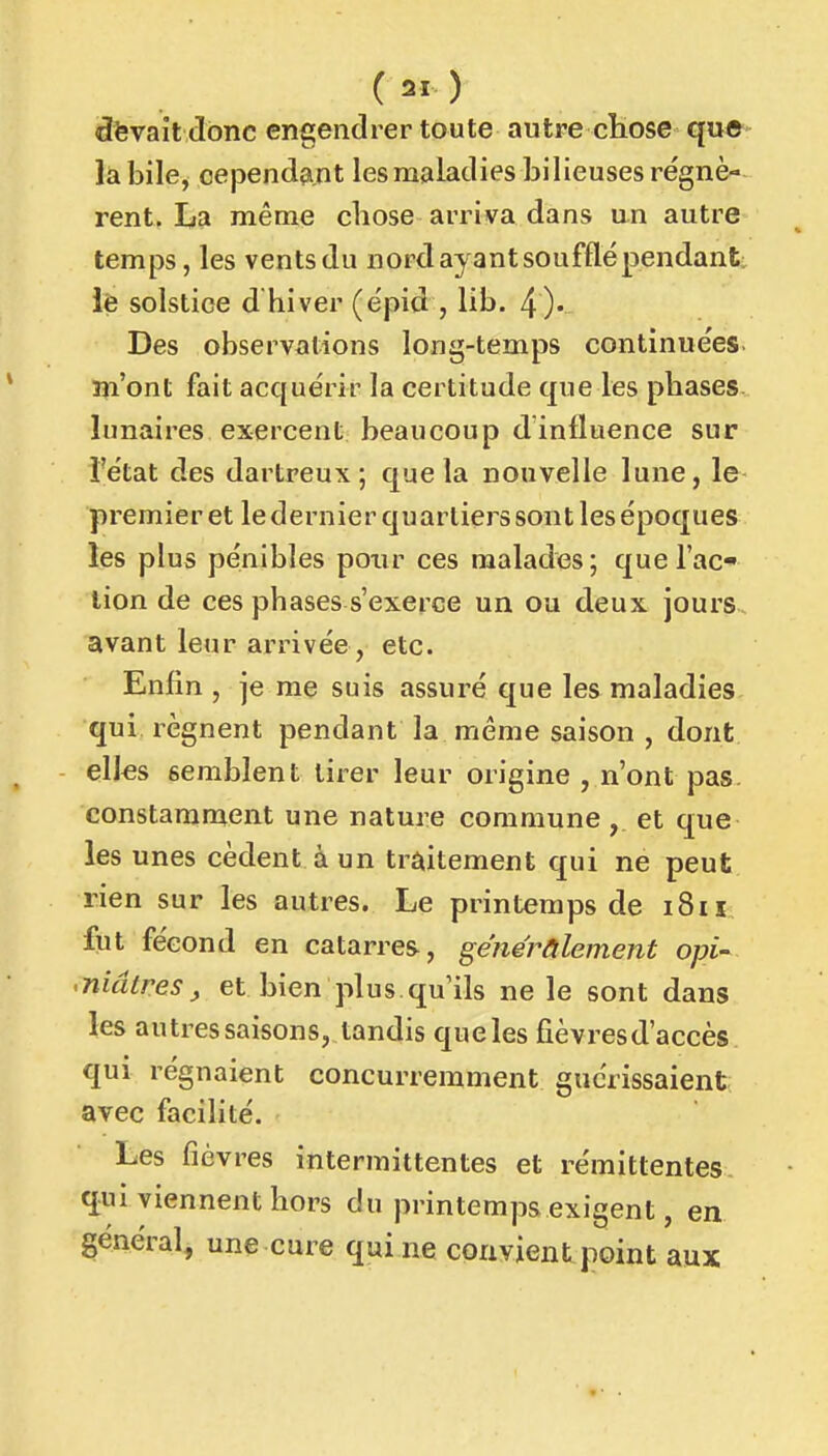 dfevail tibnc engendrer toute autre chose que- la bile, cependant les maladies bilieuses régnè- rent. La même chose arriva dans un autre temps, les ventsdu nord ayant soufflé pendant; iè solstice d hiver (épid , lib. 4)' Des observations long-temps continuées îîi'ont fait acquérir la certitude que les phases, lunaires exercent beaucoup dinfluence sur l'état des dartreux; que la nouvelle lune, le premier et le dernier quartiers sont les époques les plus pénibles poxir ces malades; que l'ac- tion de ces phases s'exerce un ou deux jours, avant leur arrivée, etc. Enfin , je me suis assuré que les maladies qui régnent pendant la même saison , dont elles semblent tirer leur origine , n'ont pas. constamment une nature commune, et que les unes cèdent à un traitement qui ne peut rien sur les autres. Le printemps de i8iî fut fécond en catarres, généralement opi- • niâtres ^ et bien plus qu'ils ne le sont dans les autres saisons, tandis queles fièvresd'accès qui régnaient concurremment guérissaient: avec facilité. Les fièvres intermittentes et rémittentes qui viennent hors du printemps exigent, en général, une cure qui ne convient point aux